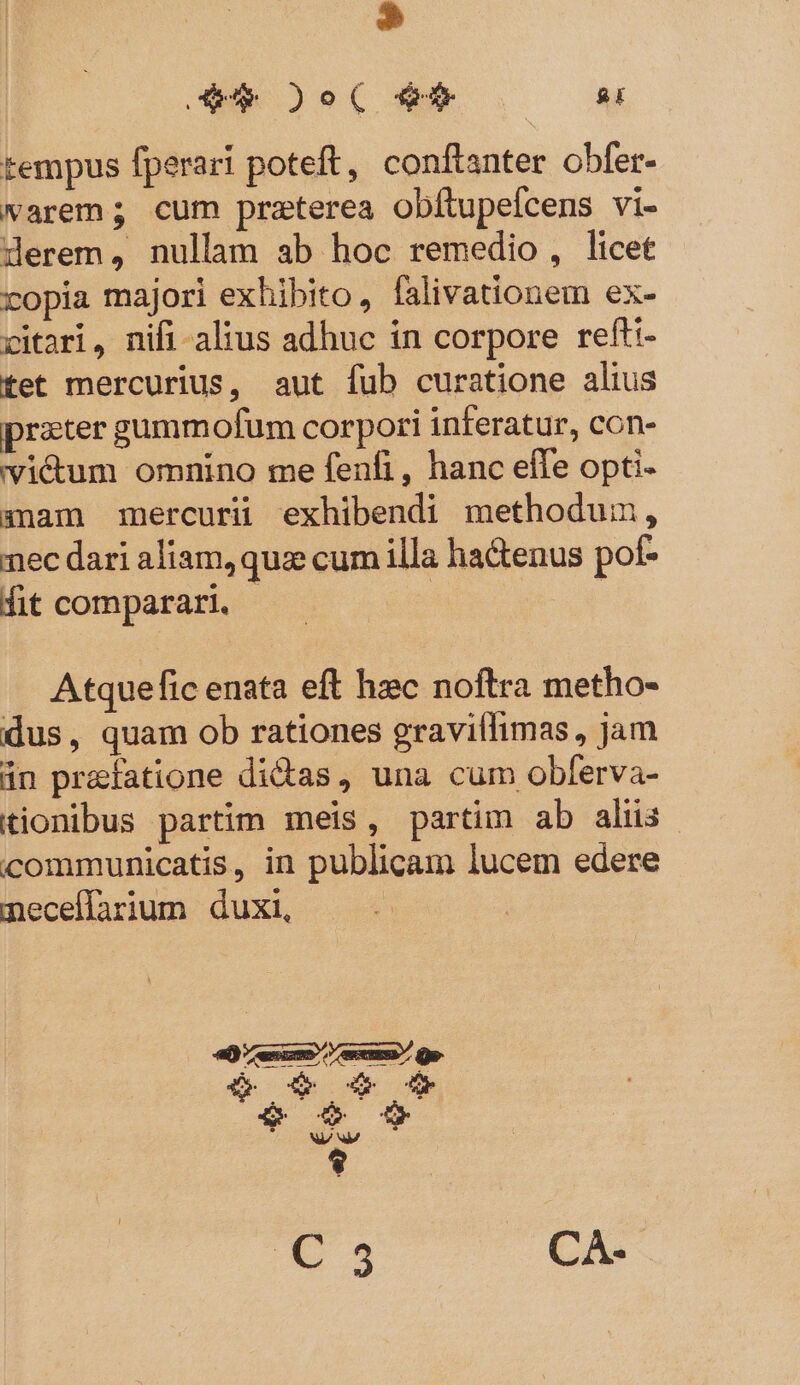 kl 4d Oo( R00 n tempus fperari poteft, conftanter obfer. warem; cum praterea obítupefcens vi- derem, nullam ab hoc remedio , licet copia majori exhibito, falivationem ex- vitari, nifi alius adhuc ín corpore refti- tet mercurius, aut fub curatione alius przter gummofum corpori inferatur, con- vi&amp;um omnino me fenfi, hanc effe opti- anam mercurü exhibendi methodum, nec dari aliam, quz cum illa ha&amp;enus pot- fit comparari. - | | Atquefic enata eft hec noftra metho- dus, quam ob rationes gravillimas, jam án praefatione dicas, una cum obferva- tionibus partim meis, partim ab alüs- communicatis, in publicam lucem edere neceflarium duxi, X CA.