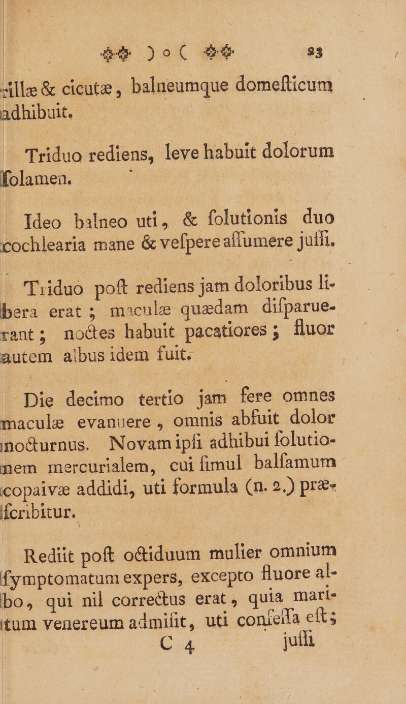 Alle &amp; cicute , balueumque dome(ticum adhibuit. | | Triduo rediens, leve habuit dolorum folamen. Ideo balneo uti, &amp; folutionis duo cochlearia mane &amp; vefpere affumere julii. - (Tiiduo poft rediens jam doloribus li- bera erat; mocule quedam difparue- rant; noces habuit pacatiores ; iluor autem albus idem fuit. — Die decimo tertío jam fere omnes macule evanuere, omnis abfuit dolor ino&amp;urnus. Novam ipfi adhibui folutio- nem mercurialem, cuiíimul balfamum copaivze addidi, uti formula (n. 2.) pr&amp;- fcribitur. | Rediit poft o&amp;iduum mulier omnium fymptomatum expers, excepto fluore al- bo, qui nil correctus erat, quia mari- tum venereum admifit, uti contelfa efts C 4 juil