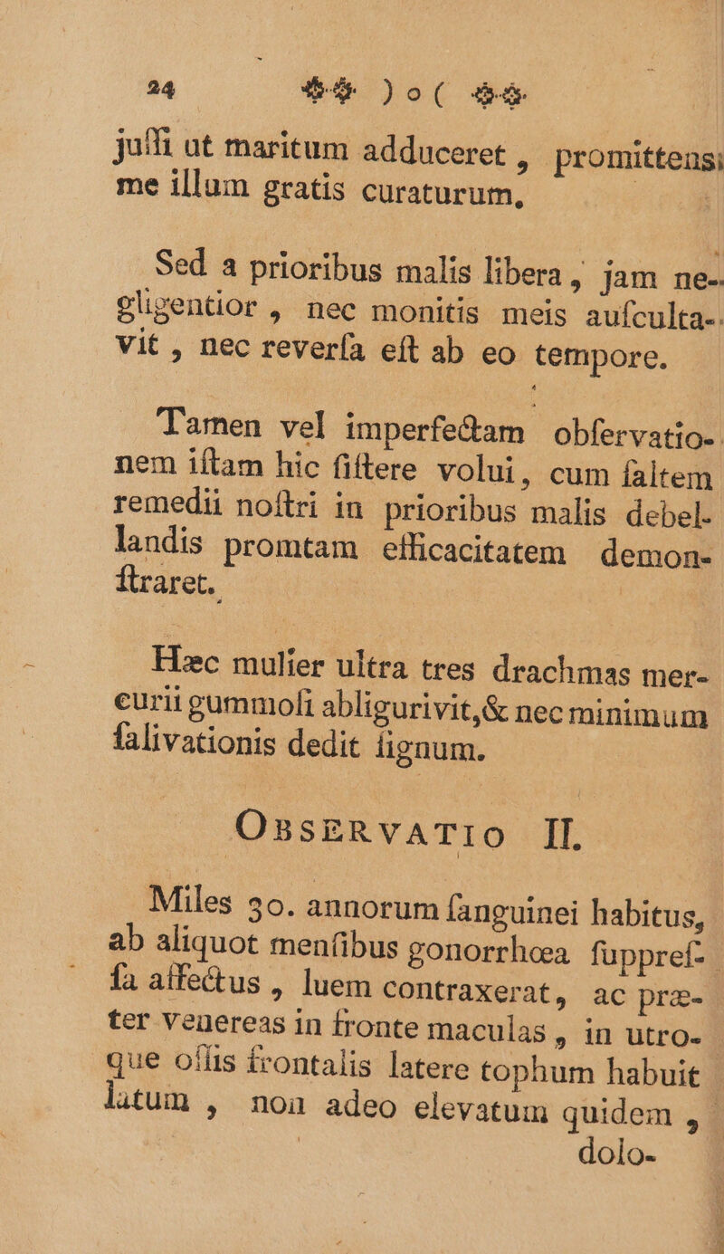 juffi at maritum adduceret , promittens; me illum gratis curaturum, | Sed a prioribus malis libera , jam ne-. glgentior , nec monitis meis aufculta-. vit , nec revería eft ab eo tempore. Tamen vel imperfe&amp;am obfervatio-. nem iftam hic fiftere volui, cum faltem remedii noflri in prioribus malis debel. landis promtam efficacitatem | demon- flraret. Hiec mulier ultra tres drachmas mer- eurii gummoli abligurivit,&amp; nec minimum falivationis dedit fignum. OssERvATIO ]l. Miles 3o. annorum fanguinei habitus, ab aliquot menfibus gonorrhoa fuppref- fa alfe&amp;us , luem contraxerat, ac pre- ter veuereas in fronte maculas, in utro- que oííis £rontalis latere tophum habuit litum , noa adeo elevatum quidem , | dolo-