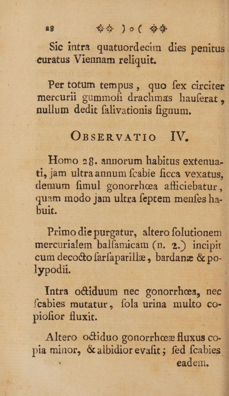 ag $4 )o( 9$ Sic intra quatuordecim dies penitus. euratus Viennam reliquit. Per totum tempus, quo fex circiter. mercurii guümmoft drachmas hauferat, nullum dedit falivationis fignum. OnasERvATIO IV. Homo 28. annorum habitus extenua- ti, jam ultraannum fcabie ficca vexatus, demum [fimul gonorrhea afliciebatur, quam modo jam ultra feptem menfes ha- buit. Primo die purgatur, altero folutionem mercurialem balfamicam (n. 2.) incipit cum decocto farfaparille , bardanz &amp; po- . lypodii. Intra o&amp;iduum nec gonorrhea, nec Ícabies mutatur, [ola urina multo co- piofior fluxit. Altero octiduo gonorrhoes fluxus co- pia minor, Galbidiorevafit; fed fcabies - eadem.