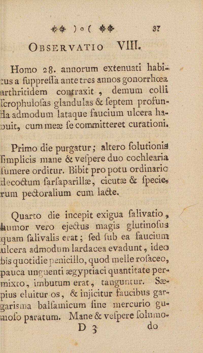 : £4 0o0( $9 m i OsasERvATIO VIII. Homo 28. annorum extenuati habi- :usa fupprelfa antetres annos gonorrhcea arthritidem contraxit ,. demum colli [crophulofas glandulas &amp; feptem protun- da admodum lataque faucium ulcera ha-- ouit, cum mez fe committeret curationi. Primo die purgatur; altero folutionis fimplicis mane &amp; vefpere duo cochlearia fumere orditur. Bibit pro potu Ordinaric decoctum farfaparille, cicutz &amp; fpecie. rum pe&amp;oralium cum lacte. 2 Quarto die incepit exigua falivatio , humor vero eje&amp;us magis glutinofus quam falivalis erat; fed fub ea. faucium ulcera admodum lardacea evadunt , idea bis quotidie penicillo, quod melle rofaceo, pauca uncuenti seg y ptiaci quantitate per» mixto, imbutum erat, tanguntur. Sz- pius eluitur os, &amp;injicitur faucibus gar- zarisma balfamicum fine mercurio gu- mofo paratum. Mane &amp; vefpere lolumo- D 23 do 3