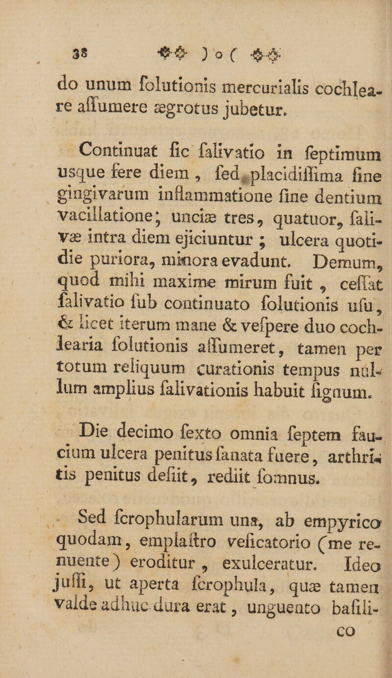 do unum folutionis mercurialis cochlea- re allumere zgrotus jubetur. Continuat fic falivatio in feptimum usque fere diem , fed, placidiffima fine gingivarum inflammatione fine dentium vacillatione; unciz tres, quatuor, fali- vz intra diem ejiciuntur ; ulcera quoti- die puriora, minora evadunt. Demum, quod mihi maxime mirum fuit , ceffat falivatio fub continuato folutionis ufu, &amp; licet iterum mane &amp; vefpere duo coch- learia folutionis affumeret, tamen per totum reliquum curationis tempus nül- lum amplius falivationis habuit figaum. - Die decimo fexto omnia feptem fau- cium ulcera penitus fanata fuere, arthris tis penitus defit, rediit fomnus. . Sed fcerophularum uns, ab empyrico quodam, emplaítro veficatorio (me re- nuente) eroditur , exulceratur. Ideo jufii, ut aperta. Ícrophula, quae tamen valde adhuc.dura erat , unguento bafili- co