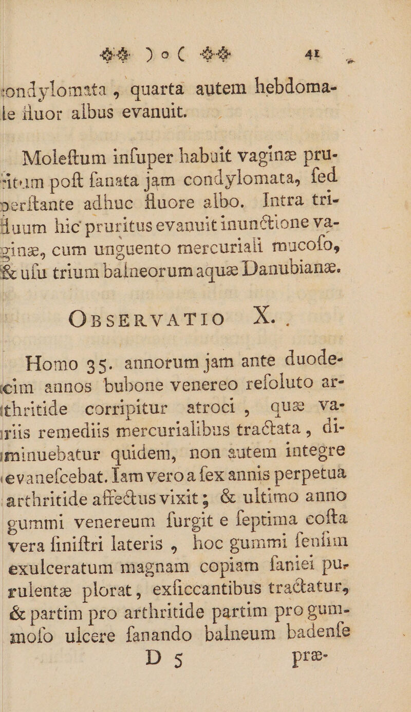 Q4 oC $9 4t ondylomata , quarta autem hebdoma- le iiuor albus evanuit. - Moleftum infuper habuit vaginze pru- itam pof fanata jam cond ylomata, fed »erftante adhuc fluore albo. jntra tri- duum hic pruritus evanuit inunctione Va- ging, cum unguento mercuriali mucofo, &amp; ufu trium balneorum aque Danubiang. OBSERVATIO X. Homo 35. annorum jam ante duode- cim aunos bubone venereo refoluto ar- ithritide corripitur atroci, qus va- ris remediis mercurialibus tractata , di- iminuebatur quidem, non sutem integre evanefcebat. Tam vero a fex annis perpetua arthritide affe&amp;us vixit; &amp; ultimo anno gummi venereum furgit e feptima cofta vera finiftri lateris , hoc gummi fenitun exulceratum magnam copiam faniei pu» rulentz plorat, exíiccantibus tractatur, &amp; partim pro arthritide partim pro gun mo[o ulcere fanando balneum badenfe D sS pre-