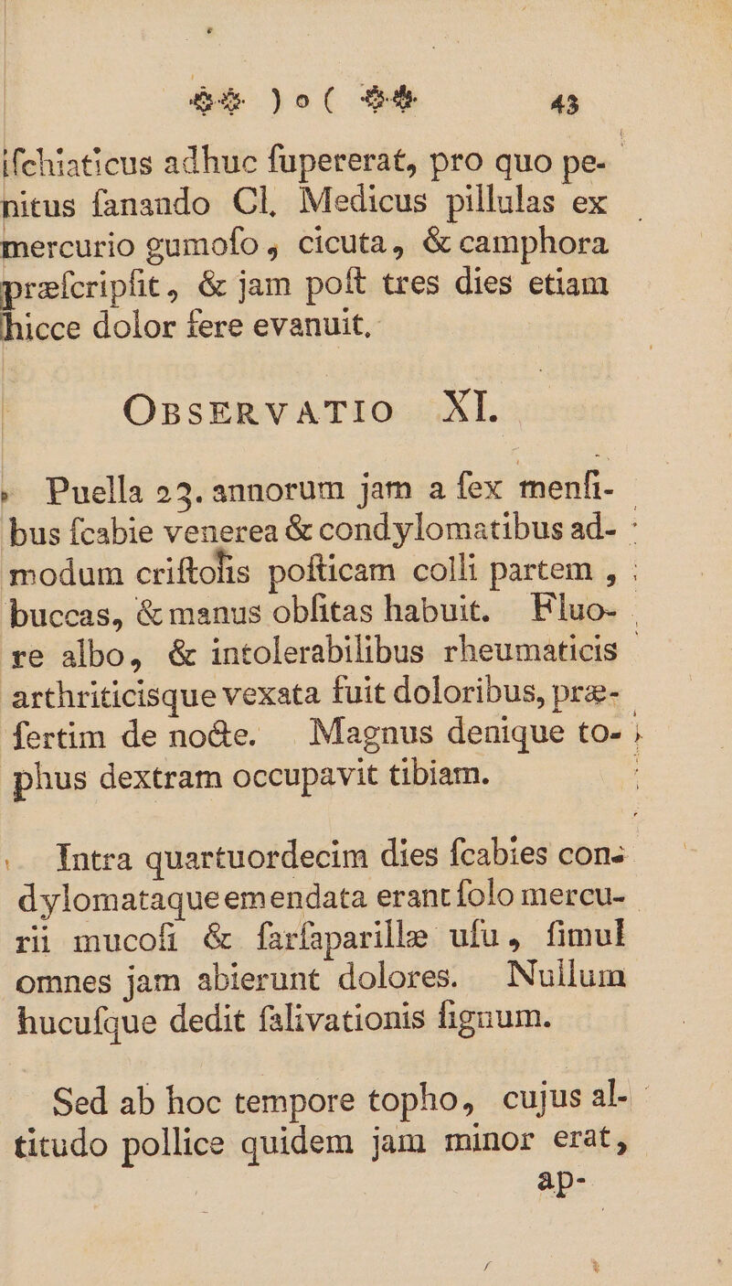 nitus fanando Cl, Medicus pillulas ex mercurio gumofo , cicuta, &amp; camphora praícripfit, &amp; jam poft tres dies etiam hicce dolor fere evanuit, OnssERVvVATIO XL |. » Puella 23. annorum jam a fex menfi arthriticisque vexata fuit doloribus, pre- phus dextram occupavit tibiam. E bg dylomataque emendata erant folo mercu- ri mucofi &amp; farfaparilhlge ufu, fimul omnes jam abierunt dolores. Nullum hucufque dedit falivationis fignum. titudo pollice quidem jam minor erat, ap-