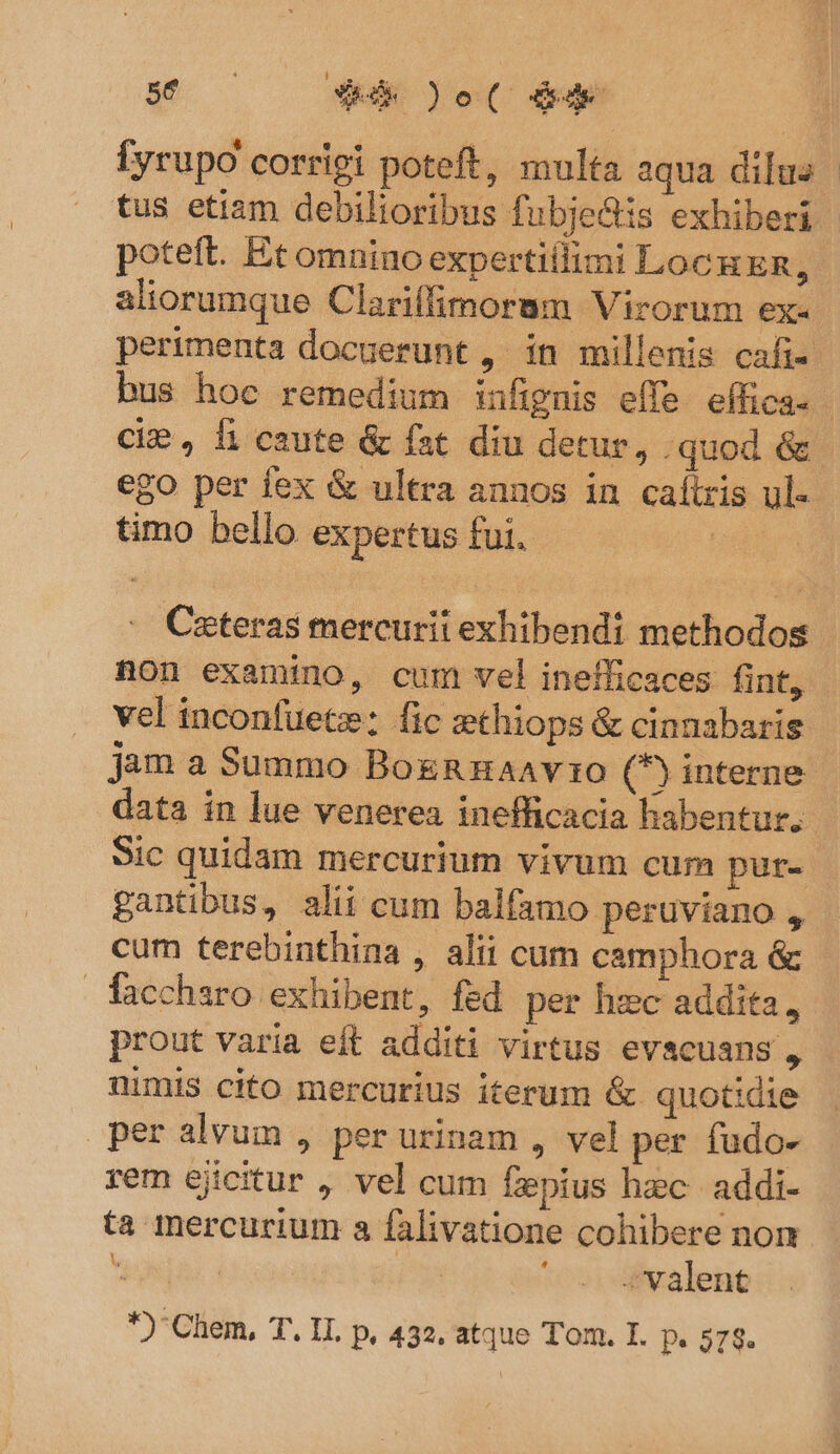 Íyrupo corrigi poteft, multa aqua dilus | tus etiam debilioribus fubje&amp;is exhiberi | poteft. Et omnino expertiilimi LockER, - aliorumque Clariífimorum Virorum ex- perimenta docuerunt , in millenis cafi- bus hoc remedium infignis effe. effica. - cie , 1i caute &amp; fat diu detur, .quod &amp; ego per fex &amp; ultra annos in caílris ul-- timo bello expertus fui. | Cateras mercurii exhibendi methodos non examino, cum vel inefficaces fint, vel inconfuete: fic zethiops &amp; cinnabaris jam a Summo BoxRzuaavzo (5) interne. data in lue venerea inefficacia habentur. Sic quidam mercurium vivum cum pur- gantibus, alii cum balfamo peruviano , | cum terebinthina , alii cum camphora &amp; facchsro exhibent, fed per hec addita, prout varia eft additi virtus evscuans , nimis cito mercurius iterum &amp; quotidie per alvum , per urinam , vel per fudo- rem ejicitur , vel cum fzpius hzc. addi- ta mercurium a falivatione cohibere non E | P» *cvi valence *)'Chem, T. II. p, 432. atque Tom. I. p. 578.