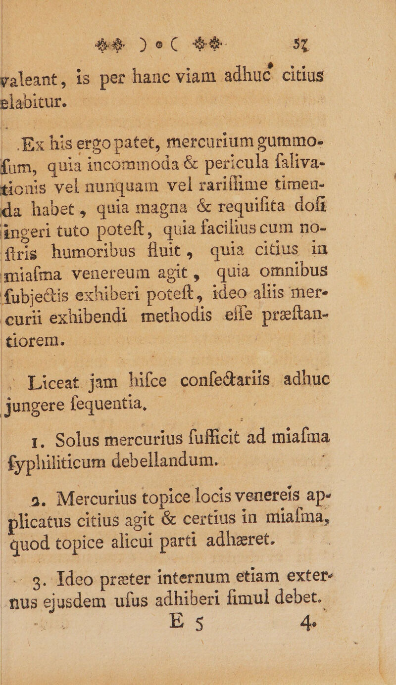 | : . e  v € valeant, 1S per hanc viam adhuc citius elabitur. | | Ex his ergopatet, mercurium gummo. (fum, quia incommoda &amp; pericula faliva- tionis vel nunquam vel rarillime timen- da habet, quia magna &amp; requifita dofi ángeri tuto poteft, quia facilius cum no- firis humoribus fuit, quia cidus in amiafma venereum agit, quia omnibus fubjectis exhiberi poteft, ideo aliis mer- curii exhibendi methodis efie preítan- tiorem. | . Liceat jam hifce confetariis adhuc jungere fequentia, - 1. Solus mercurius fufficit ad miafima £yphiliticum debellandum.- : 2. Mercurius topice locis venereis ap- plicatus citius agit &amp; certius in miaíma, quod topice alicui parti adhzret. - $. Ideo preter internum etiam exter nus ejusdem ufus adhiberi fimul debet. deii E s 4.