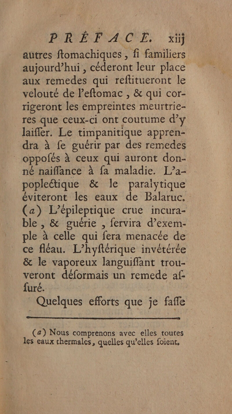 autres ftomachiques , fi familiers aujourd’hui , céderont leur place aux remedes qui reftitueront le velouté de leftomac , &amp; qui cor- rigeront les empreintes meurtrie- res que ceux-ci ont coutume d’y laifler. Le timpanitique appren- dra à fe guérir par des remedes oppofés à ceux qui auront don- né naïflance à fa maladie. L”2- popleétique &amp; le paralytique éviteront les eaux de Balaruc. (a) L’épileptique crue incura- le , &amp; guérie , fervira d’exem- ple à celle qui fera menacée de ce fléau. L’hyftérique invétérée &amp; le vaporeux languifflant trou- veront déformais un remede af- furé. | Quelques efforts que je fafle (a) Nous comprenons avec elles toutes les eaux thermales, quelles qu’elles foient,