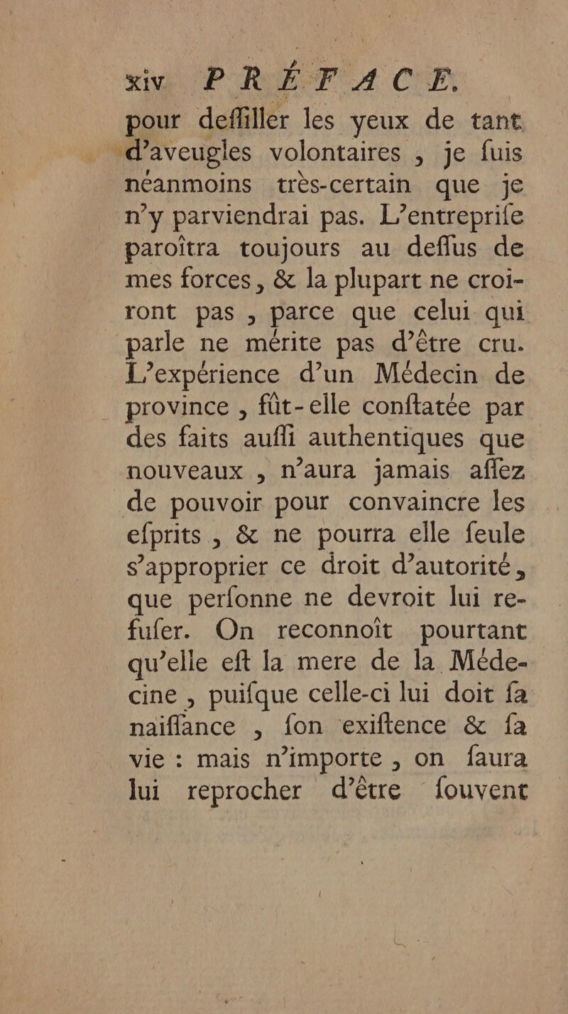 pour defliller les yeux de tant -d’aveugles volontaires , je fuis néanmoins très-certain que je n’y parviendrai pas. L’entreprife paroïtra toujours au deffus de mes forces, &amp; la plupart ne croi- ront pas , parce que celui qui parle ne mérite pas d’être cru. L'expérience d’un Médecin de province , füt-elle conftatée par des faits aufli authentiques que nouveaux , n'aura jamais aflez de pouvoir pour convaincre les efprits , &amp; ne pourra elle feule s’approprier ce droit d’autorité, que perfonne ne devroit lui re- fufer. On reconnoïit pourtant qu’elle eft la mere de la Méde- cine , puifque celle-ci lui doit fa naiflance , fon exiftence &amp; fa vie : mais n’importe , on faura lui reprocher d’être fouvent