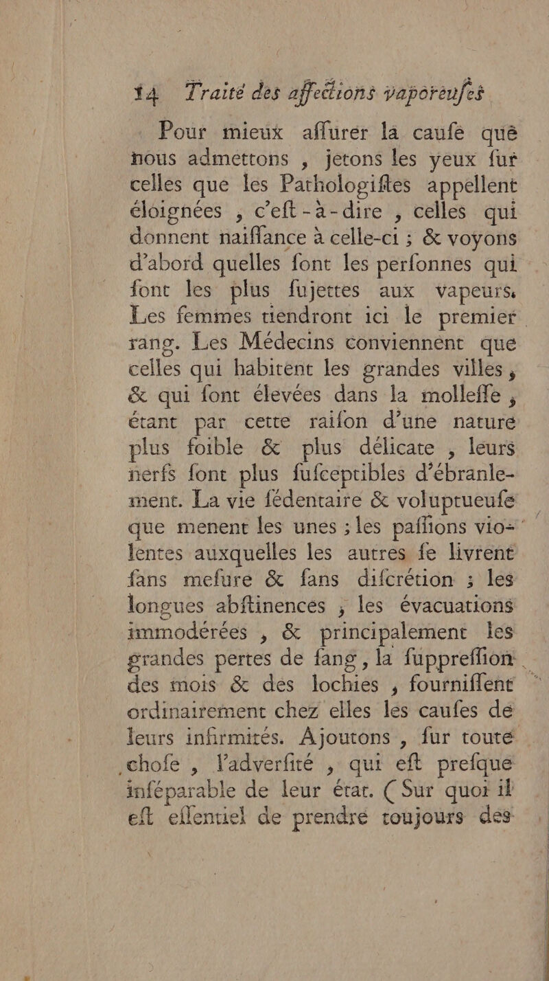 Pour mieux aflurer la caufe que nous admettons , jetons les yeux fur celles que les Parhologiftes appellent éloignées , c'eft-a-dire , celles qui donnent naiffance à celle-ci ; &amp; voyons d’abord quelles font les perfonnes qui font les plus fujettes aux vapeurs, Les femmes tiendront ici le premier rang. Les Médecins conviennent que celles qui habitent les grandes villes, &amp; qui font élevées dans la mollefle , étant par cette raïon d’une nature plus foible &amp; plus délicate , leurs nerfs font plus fufcepribles d’ébranle- ment. La vie fédentaire &amp; voluptrueufe que menent les unes ;les paflions vio= lentes auxquelles les autres fe livrent fans mefure &amp; fans difcrétion ; les longues abftinences ; les évacuations immodérées , &amp; principalement Îles grandes pertes de fang , la fuppreffion | des mois &amp; des lochies , fourniflent ordinairement chez elles les caufes de leurs infirmités. Ajoutons , fur toute chofe , l’adverfité , qui eft prefque inféparable de leur étar. ( Sur quor il eft eflentiel de prendre toujours dés: