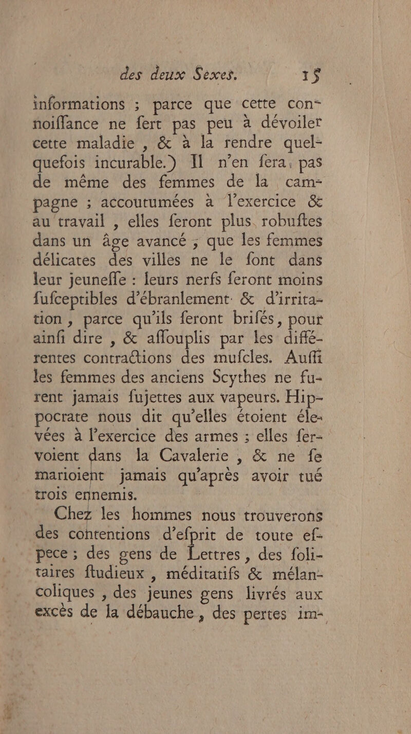 informations ; parce que cette con- noiffance ne fert pas peu à dévoiler cette maladie , &amp; à la rendre quel- quefois incurable.) Il n’en fera, pas de même des femmes de la cam- pagne ; accoutumées à l'exercice &amp; au travail , elles feront plus. robuftes dans un âge avancé ; que les femmes délicates des villes ne le font dans leur jeuneffe : leurs nerfs feront moins fufceptibles d’ébranlement &amp; d’irrita- tion, parce qu'ils feront brifés, pour ainfi dire , &amp; aflouplis par les diffé- rentes contractions des mufcles. Aufñi les femmes des anciens Scythes ne fu- rent jamais fujettes aux vapeurs. Hip- pocrate nous dit qu’elles étoient éle- vées à l'exercice des armes ; elles fer- voient pa la Cavalerie , &amp; ne fe marioient jamais qu'après avoir tué trois ennemis. Chez les hommes nous trouverons des contentions d’efprit de toute ef- pece ; des gens de pee , des foli- taires ftudieux |, méditatifs &amp; mélan- coliques , des jeunes gens livrés aux excés de Ja débauche, des pertes im-