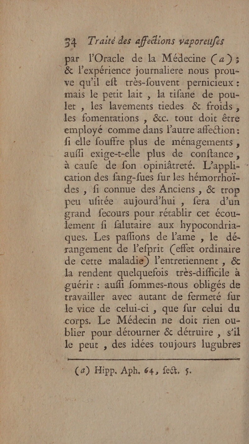 f par l'Oracle de la Médecine ( 2% &amp; l'expérience journaliere nous prou- ve qu'il eft très-fouvent pernicieux : mais le petit lait , la tifané de pou- let , les lavements tiedes &amp; froids, les fomentations , &amp;c. tout doit être employé comme dans l'autre affeétion: fi elle fouffre plus de ménagements, aufli exige-t-elle plus de conftance, à caufe de fon opiniâtreté. L’appli- cation des fang-fues fur les hémorrhoï- des , fi connue des Anciens , &amp; tro peu uftée aujourd’hui , fera d’un grand fecours pour rétablir cet écou- lement fi falutaire aux hypocondria- ques. Les paflions de lame , le dé- rangement de l'efprit (effet ordinaire de cette maladie) l’entretiennent , &amp; la rendent quelquefois crès-diffcile à guérir : aufli fommes-nous obligés de travailler avec autant de fermeté {ur le vice de celui-ci, que fur celui du blier pour détourner &amp; détruire , s'il le peut , des idées toujours lugubres (a) Hipp. Aph, 64, fect, 5.