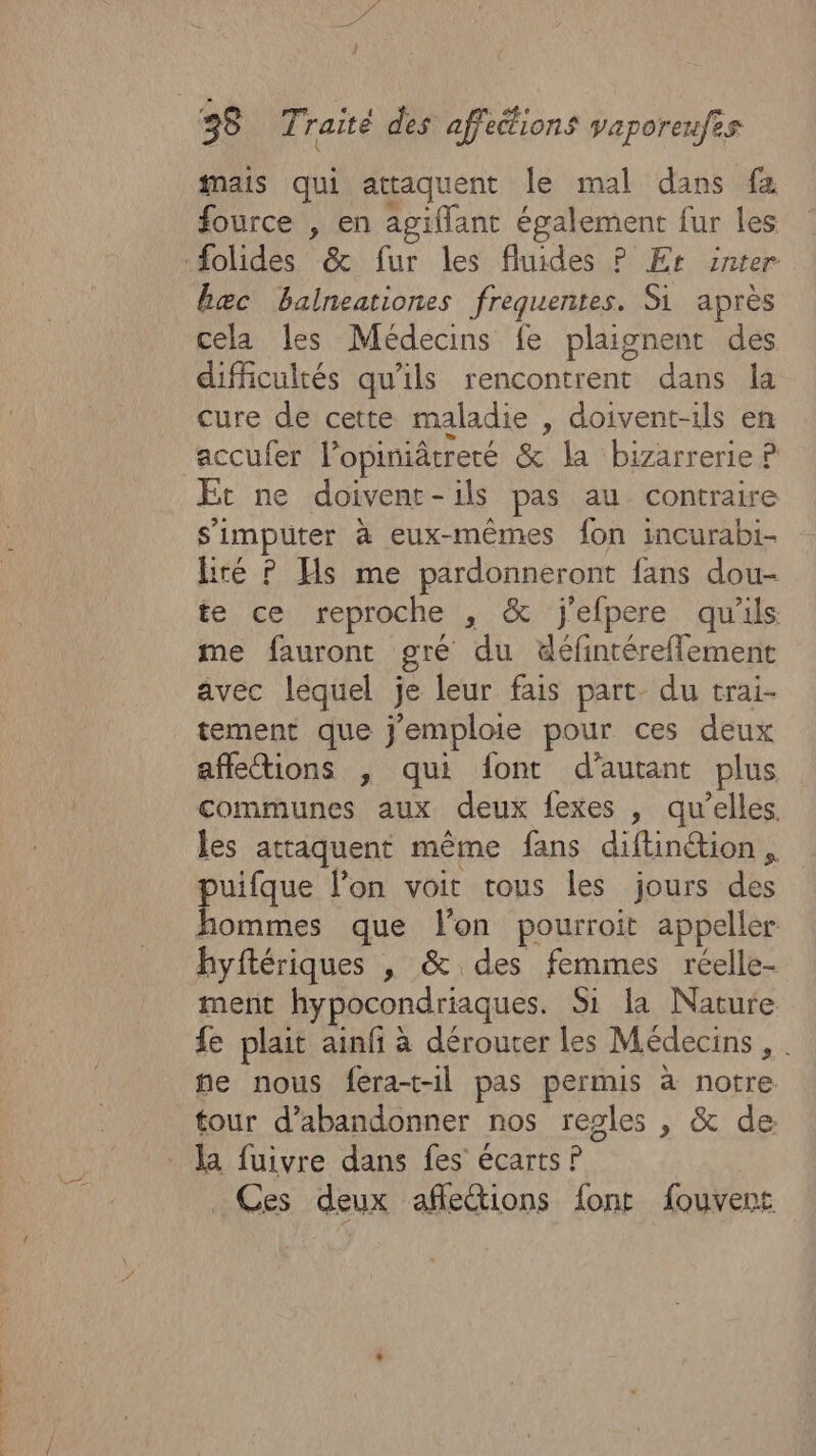 mais qui attaquent le mal dans fa fource , en agiflant également fur les #folides &amp; fur les fluides P Er snter hæc balneationes frequentes. Si après cela les Médecins fe plaignent des difficultés qu’ils rencontrent dans la cure de cette maladie , doivent-ils en accufer l’opiniâtreté &amp; la bizarrerie ? Et ne doivenr-ils pas au contraire s'imputer à eux-mêmes fon incurabi- liré ? Hs me pardonneront fans dou- te ce reproche , &amp; j'efpere qu'ils me fauront gré du défintéreflement avec lequel je leur fais part. du trai- tement que j'emploie pour ces deux affeions , qui font d'autant plus communes aux deux fexes , qu’elles. les attaquent même fans diftinéion, puifque l’on voit tous les jours des hommes que lon pourroit appeller hyftériques , &amp; des femmes réelle- ment hypocondriaques. Si la Nature fe plait ainf à dérouter les Médecins , ne nous fera-t-il pas permis à notre tour d'abandonner nos regles , &amp; de la fuivre dans fes écarts P Ces deux afleétions font fouvent