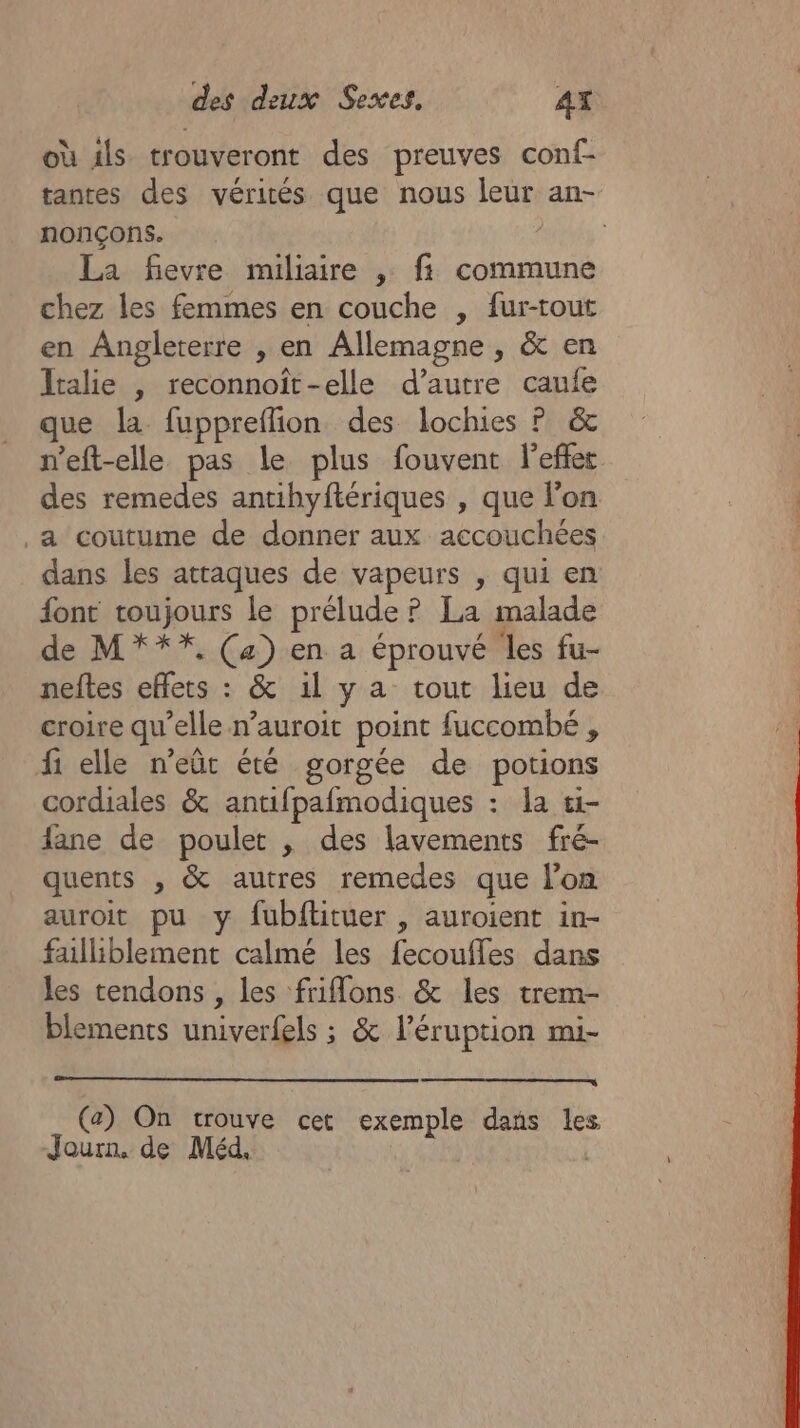 où ils trouveront des preuves conf- tantes des vérités que nous leur an- nonçons. dés La fievre miliaire , fi commune chez les femmes en couche , fur-tout en Angleterre , en Allemagne , &amp; en Italie | reconnoït-elle d’autre caufe que la fuppreflion des lochies P &amp; n'eft-elle pas le plus fouvent l'effet des remedes antihyftériques , que lon .a coutume de donner aux accouchées dans les attaques de vapeurs , qui en font toujours le prélude ? La malade de M***, (4) en a éprouvé les fu- neftes effets : &amp; 1l y a tout lieu de croire qu’elle n’auroit point fuccombé , f elle n’eût été gorgée de potions cordiales &amp; antifpafmodiques : la ti- fane de poulet , des lavements fré- quents , &amp; autres remedes que l’on auroit pu y fubftituer , auroient in- failliblement calmé les fecoufles dans les tendons , les friflons &amp; les trem- blements univerfels ; &amp; l’éruption mi- (a) On trouve cet exemple dans les Jour. de Méd. |