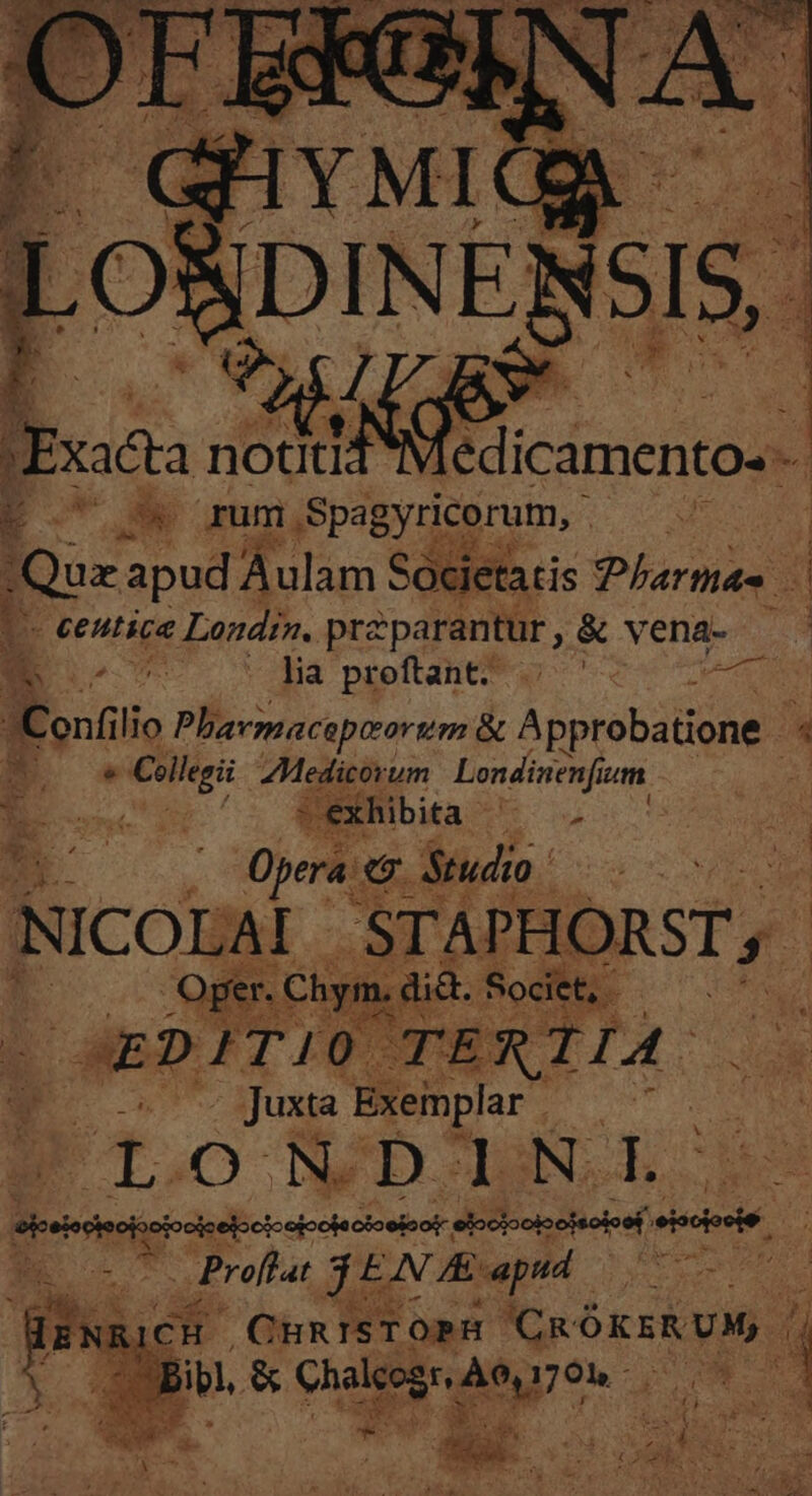 OSDINE SIS, jJ Nod E E EK rum Spagyricorum, F- pa (Que ME Societatis Pharmas 1 1 - centice Londra. pra parantur, &amp; vena- ^ - ODE - Jia preftant^ — ^ pet Conf lio Phavmaceptorum &amp; A probatione. : BE e ead d o um Londinenf ium | : Opera. &amp; Studio. : Wn NICOLAI - STAPHORST ,  |. QperChym.did.Societ, — TE s dla X i pes TIO: | d Juxta Exeinplar FT. O ND Lb N. En —— P DEL XA Proflat dic A: apud ed aoc CHRISTOPH CM ^ js C OBBibl, &amp; arant ! ^ TW We - pe 4 E Tau 2 xr . LIN H Pe we ^