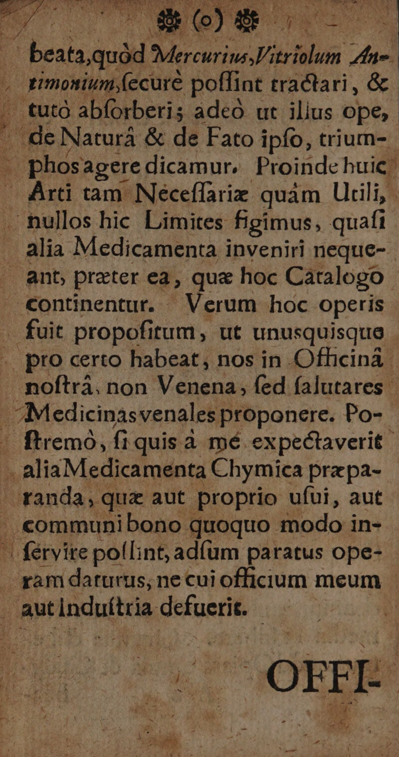 SANE 1o P essa DE rH hne. ; | timosium;(ecure poffint tractari, &amp; ..tutó abforberis adeó ut ilius ope, a: Naturá &amp; de Fato ipfo, trium- bn agere dicamur, Proinde huic. Arti tam. Néceffariz quám Utili, . nullos hic Limites figimus, quafi alia Medicamenta inveniri neque-- ant; prater ea, qua hoc Catalogo €ontinentut. Verum hoc operis - fuit propofitum, ut unusquisque . pro certo habeat, nos in Officina .moftrá. non Venena; fed falutares | Medicinasvenales proponere. Po- | ftremó, fi quis à mé expectaverit .. alia Medicamenta Chymica przpa- randa, qua aut proprio ufui, aut .communibono quoquo modo in- ^ férvite pol[int, adíum paratus ope- ram darurtis, necui officium meum aut irincuitca, guigedi