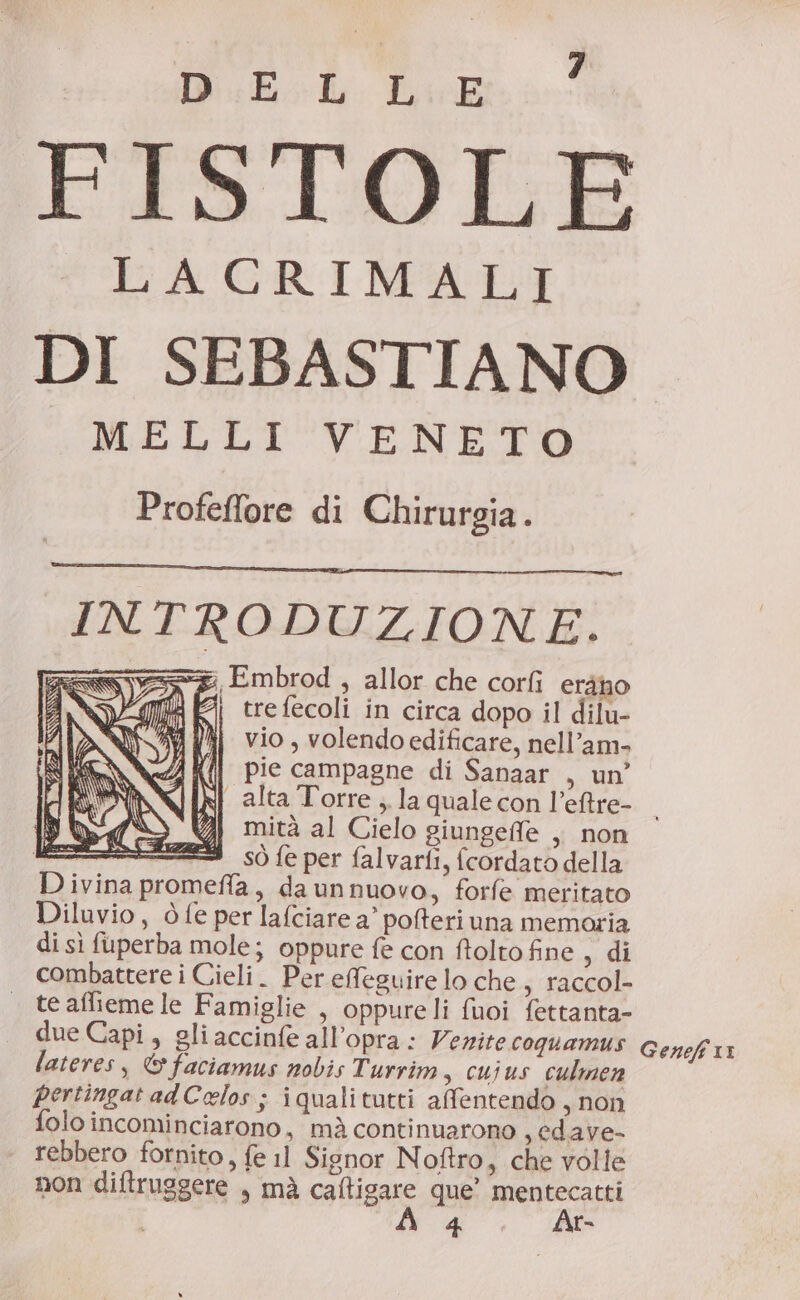 DB es FISTOLE LACRIMALI DI SEBASTIANO MELLI VENETO Profeffore di Chirurgia. INTRODUZIONE. g Embrod , allor che corfi erano | trefecoli in circa dopo il dilu- vio , volendo edificare, nell’am- pie campagne di Sanaar , un’ jj alta Torre, la qualecon l’eftre- — mità al Cielo giungeffe , non sò fe per falvarfi, fcordato della Divina promeffla, daunnuovo, forfe meritato Diluvio, ò fe per lafciare a’ pofteri una memoria di sì fuperba mole; oppure fe con folto fine , di combattere i Cieli. Per efeguire lo che, raccol- . teafiemele Famiglie , oppureli fuoi fettanta- due Capi, gli accinfe all’opra: Venite coquamus Genefi 11 lateres, © faciamus nobis Turrim, cuius culmen pertingatadCelos ; iqualitutti affentendo , non folo incominciarono, mà continuarono , edave- rebbero fornito, fe 11 Signor Noftro, che volle non diftruggere , mà caftigare que” sia | 4 r-