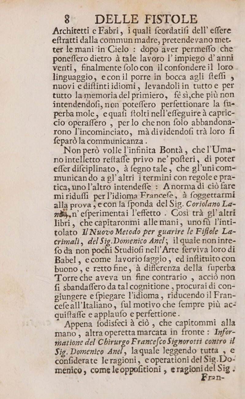 Architetti e Fabri, iquali fcordatifi dell’ effere eftratti dalla commun madre, pretendevano met. ter le mani ‘in Cielo : dopo aver permeffo che poneffero dietro à tale lavoro l’impiego d’ anni venti, finalmente folo con il confondere il loro . linguaggio, econil porre in bocca agli ftefli , nuovi e diftintiidiomi, levandoliin tutto e per tutto la memoria del primiero, fé sì,che più non intendendofi, non poteffero perfettionare la fu- perba mole, equafi ftolti nell’effeguire à capric- cio operaffero , perlo che non folo abbandona- rono l’incominciato, mà dividendofi trà loro fi feparò la communicanza . Non però volle l’infinita Bontà, chel’ Uma- no intelletto reftaffe privo ne’ pofteri, di poter effer difciplinato, è fegno tale, che gl’uni com- municando a gl’ altri i termini con regole e pra- tica, uno l’altro intendeffe : A norma di ciò fare mi ridufli per l’idioma Francefe, à foggettarmi alla prova, e con la fponda del Sig. Coriolano La- néi,n efperimentai l’effetto . Così trà gl’ altri libri, che capitaronmi alle mani, unofù l’inti- tolato 1/ Nuovo Metodo per guarire le Fifole La- crimali, del Sig.Domenico Anel; il quale noninte- {o da non pochi Studiofi nell’Arte ferviva loro di Babel, ecome lavoriofaggio, ed inftituito con buono, e retto fine, è differenza della fuperba Torre che aveva un fine contrario , acciò non fi sbandaffero da tal cognitione , procurai di con- giungere e fpiegare l’idioma, riducendo il Fran- cefeall’Italiano, ful motivo che fempre più ac quiftaffe e applaufo e perfertione . Appena fodisfeci à ciò, che capitommi alla mano, altra operetta marcata in fronte : Infor- matione del Chirurgo Francefco Signorotti contro il Sig. Domenico Anel, laquale leggendo tutta , e confiderate leragioni, e operationi del Sig.Do- menico, come leoppofitioni , dic 4 ran-