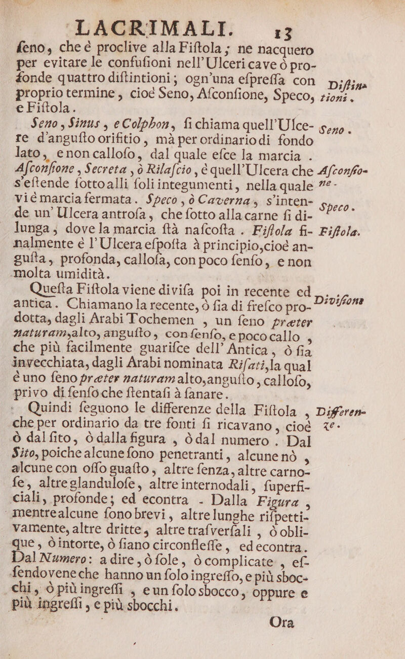 feno, cheè proclive alla Fiftola ; ne nacquero per evitare le confufioni nell’ Ulceri cave ò pro- fonde quattro diftintioni; ogn’una efpreffa con Difliaa proprio termine, cioe Seno, Afconfione, Speco, ziori. e Fiftola. Seno , Sinus , eColphon, fichiama quell’Ufce- 5,0. re d'anguftoorifitio, mà perordinariodi fondo lato, enoncallofo, dal quale efce la marcia . Afconfione , Secreta ; ò Rilafcio , è quell’Ulcera che Afconffo= s'eftende fottoalli foliintegumenti, nella quale ?°- vié marcia fermata. Speco, ò Caverna, s’inten- Speco. de un’ Ulcera antrofa, che fotto alla carne fi di- lunga, dovela marcia ftà nafcofta . Fiffola fi- Fiffola. nalmente è l’Ulcera efpofta à principio,cioé an- gufta,, profonda, callofa, con poco fenfo, e non «molta umidità. Quetta Fiftola viene divifa poi in recente ed antica. Chiamano la recente, ò fia di frelco pro- dotta, dagli Arabi Tochemen , un feno preter naturamalto, angufto, confenfo, e poco callo ; che più facilmente guarifce dell’ Antica, ò fia invecchiata, dagli Arabi nominata Rifzzi,la qual è uno feno preter naturamalto,angufto , callofo, privo di fenfoche ftentafi è fanare. 1. Quindi feguono le differenze della Fiftola , Diferene che per ordinario da tre fonti fi ricavano s cioè 2° ò dal fito, è dalla figura , ò dal numero . Dal Sito, poiche alcune fono penetranti, alcune nò A alcune con offo guafto , altre fenza, altre carno- fe, altreglandulofe, altreinternodali, fuperfi- ciali, profonde; ed econtra . Dalla Figura , ‘mentrealcune fonobrevi, altre lunghe rifpetti- vamente, altre dritte, altretrafverfali , ò obli- que, Òintorte, ò fiano circonfleffe, edecontra. Dal Numero: adire, dò fole, ò complicate , ef fendovene che hanno un folo ingreffo, e più sboc- chi, ò piùingreffi , eun folo sbocco ,, oppure e più ingreMli, e più sbocchi. Divifone Ora