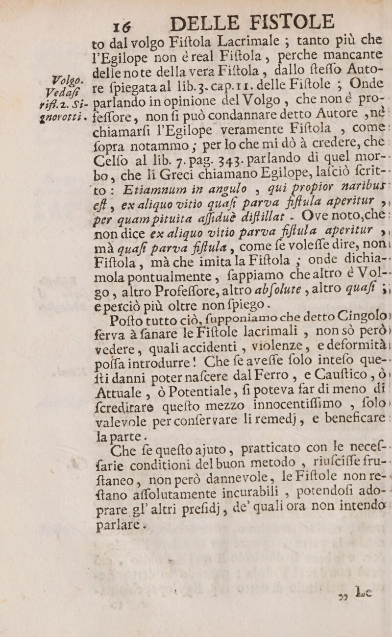 to dal volgo Fiftola Lacrimale ; tanto più che J’Egilope non é real Fiftola, perche mancante Volso. dellenote della vera Fiftola, dallo ftefo Auto- Vedag Ye ‘piegata al lib.3-cap.tr. delle Fiftole ; Onde rift.a. Si- parlando in opinione del Volgo , che noné pro- guorotti. feffore, non fi può condannare detto Autore BE! chiamarfi l’Egilope veramente Fiftola , come: fopra notammo ; per lo che mi dò à credere, che. Celfo al lib. 7. pag. 343. parlando di quel mor-. bo, che li Greci chiamano Egilope, lafciò fcrit-- ‘to: Etiamnum in angulo , qui propior naribus: ef, ex aliquo vitio quali parva fiftula aperitur &gt;, per quam pituita afiduè diftillar - Ove noto,che : non dice ex aliquo vitio parva fifiula aperitur », mi guafi parva fiffula , come fe voleffe dire, non) Fiftola, mà che imita la Fiftola ; onde dichia-. mola pontuaimente , fappiamo che altro e Vol. s0, altro Profeffore, altro abfolure , altro quaft }} e perciò più oltre non fpiego . Pofto tutto ciò, fupponiamo che detto Cingolo) ferva è fanare le Fiftole lacrimali , nonsò però) vedere, quali accidenti , violenze, e deformità) poffa introdurre! Che fe avelfe folo intefo que-- fti danni poter nafcere dal Ferro , e Cauftico , ò Attuale , ò Potentiale, fi poteva far di meno di fcreditare quelto mezzo innocentiffimo , folo, valevole per confervare liremedj, e beneficare. la parte. Che fe quefto ajuto, pratticato con le necef-. {arie conditioni delbuon metodo , riufciffe fru-. ftaneo, non però dannevole, le Fiftole non re-. {tano affolutamente incurabili , potendofi ado- prare gl’ altri prefidj, de’ quali ora non intendo : parlare . 39 hse