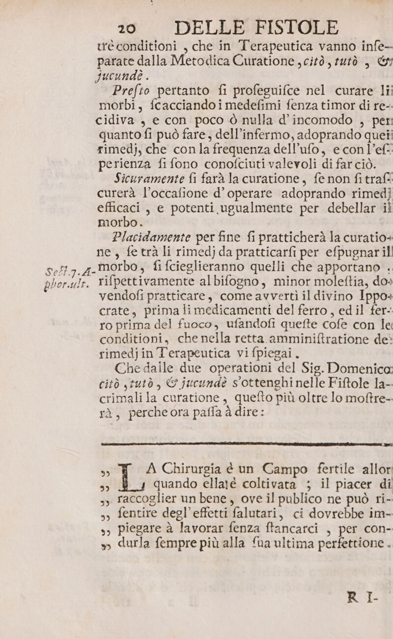 tré conditioni , che in Terapeutica vanno infe- parate dalla Metodica Curatione citò, tutò , Gy Jucundè . Prefto pertanto fi profeguifce nel curare lii morbi, fcacciandoimedefimi fenza timor di re-- cidiva , e con poco ò nulla d’incomodo , peri quanto fi può fare, dell’infermo, adoprando queti rimedj, che conla frequenza dell’ufo, e con l’ef- perienza fi fono conofciuti valevoli di farciò. Sicuramente fi farà la curatione, fe non fi traf curerà l’occalione d’ operare adoprando rimedj efficaci , e potenti ugualmente per debellar il morbo. Placidamente per fine fi pratticherà la curatio+ ne, fetrà li rimedjda pratticarfi per efpugnar il! 9.5. z-Morbo, fi fcieglieranno quelli che apportano . phor.ule. rifpettivamente albifogno, minor moleftia, do» vendofi pratticare, come avvertì il divino Ippo» crate, prima limedicamenti del ferro, edil fer- ro prima del fuoco, ufandofi quefte cofe con le conditioni, che nella retta amminiftratione deè rimedjin Terapeutica vifpiegai. Che dalle due operationi del Sig. Domenica: citò stutò , © jucundè s'ottenghi nelle Fiftole la- crimali la curatione, quefto più oltre lo moftre- rà, percheora paffa à dire: % A Chirurgia è un Campo fertile allor Î quando ellaré coltivata ; il piacer di sy raccoglier un bene, ove il publico ne può ri- s, fentire degl’effetti falutari, ci dovrebbe im- s) piegare à lavorar fenza ftancarci , per con- » durla fempre più alla ‘ua ultima perfettione . RI.