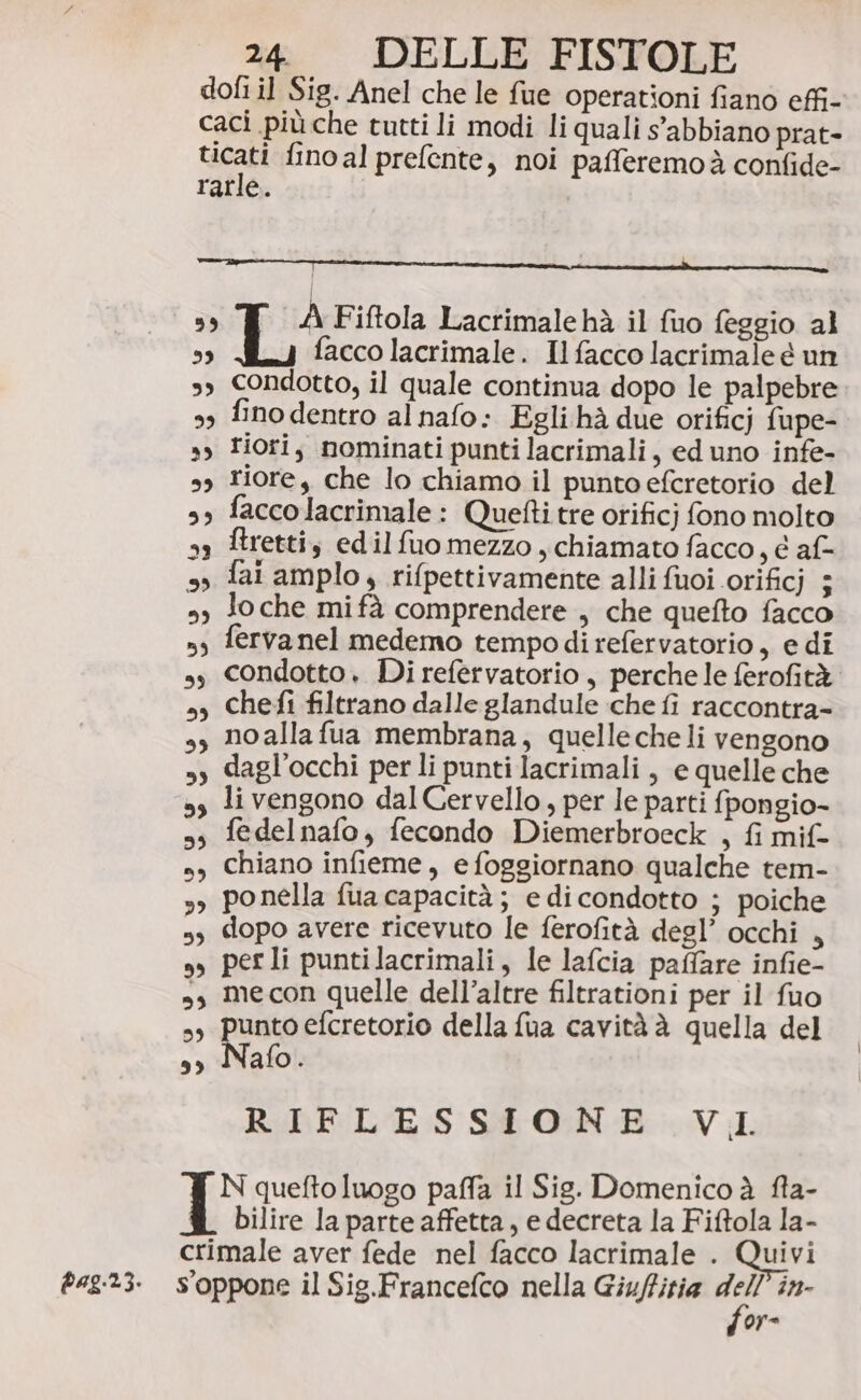 pag.2.3. dofi il Sig. Anel che le fue operationi fiano effi- caci più che tutti li modi li quali s'abbiano prat- era fino al prefente, noi pafferemoà confide- | » A Fiftola Lactimale hà il fio feggio al 33 facco lacrimale. Ilfacco lacrimale é un s, Condotto, il quale continua dopo le palpebre 99 fino dentro al nafo: Egli hà due orificj fupe- sy Fiori, nominati punti lacrimali, ed uno infe- sy riore, che lo chiamo il puntoefcretorio del », faccolacrimale: Quetti tre orificj fono molto ftretti, edilfuomezzo , chiamato facco, e af- fai amplo, rifpettivamente alli fuoi orificj ; Jo che mifà comprendere , che quefto facco fervanel medemo tempodirefervatorio, e di condotto. Di refervatorio , perche le ferofità chefi filtrano dalle glandule che fi raccontra- noallafua membrana, quelle che li vengono »y dagl’occhi per li punti lacrimali, e quelle che ss li vengono dal Cervello, per le parti {pongio- ss fedelnafo, fecondo Diemerbroeck , fi mif- sy Chiano infieme, e foggiornano qualche tem- sy ponella fua capacità; e dicondotto ; poiche 5, dopo avere ricevuto le ferofità degl’ occhi , s, perli puntilacrimali, le lafcia paffare infie- »,s mecon quelle dell’altre filtrationi per il fuo is pusio efcretorio della fua cavità è quella del ss Nafo. RIFLESSIONE VI N quefto luogo paffa il Sig. Domenico à fla- bilire la parte affetta, e decreta la Fiftola la- crimale aver fede nel facco lacrimale . Quivi Soppone il Sig.Francefco nella Giuffitia 32 in- or=