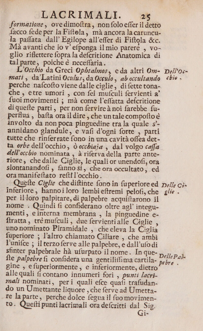 formatione, ove dimoftra, non folo effer il detto {acco fede per la Fiftola, mà ancora la caruncu- la paffata dall’ Egilope all’effer di Fiftola &amp;c. Mà avanti che io v’ efponga il mio parere , vo- glio riflettere fopra la defcritione Anatomica di tal parte, poiche e neceffaria. L'Occhio da Greci Opbtalmos, eda altri Om- Delle mati, da’Latini Ocu/us, da Occulo, aboccultando chie . perche nafcofto viene dalle ciglie, di fette tona- che , etre umori , con fei mufculi fervienti a’ fuoi movimenti ; mà come l’effatta defcritione diquefte parti, per non fervire à noi farebbe fu- perflua, bafta ora ildire, che untale compofto è involto da non poca pinguedine tra la quale s’- annidano glandule, e vafi d’ogni forte , parti tutte che rinferrate fono in una cavità offea det- ta orbe dell’occhio, docchizia , dal volgo caffa dell'occhio nominata , è riferva della parte ante- riore, che dalle Ciglie, le quali or unendofi, ora slontanandofi , fanno sì, che ora occultato ;.ed ora manifeftato refti l’occhio. | Quefte Ciglie chediftinte fono in fuperiore ed ne/le ci» inferiore, hannoiloro lembieftremi pelofi, che glie - per illoro palpitare, di palpebre acquiftarono il nome . Quindi fi confiderano oltre agl’ integu- menti, einterna membrana , la pinguedine e- ftratta, trémufculi, due fervientialle Ciglie , uno nominato Piramidale , che eleva la Ciglia fuperiore ; l’altro chiamato Ciliare , che ambi l’unifce ; il terzo ferve alle palpebre, e dall’ufodi sfinter palpebrale hà ufurpato il nome. In que- DellePa}. fte palpebre fi confidera una gentiliffima cartila- pa 7 gine , efuperiormente, e inferiormente, dietro alle quali fi contano innumeri fori , punti /acri- mali nominati, peri quali efce quati trafudan- do un Umettante liquore , che ferve ad Umetta- re la parte, perche dolce fesua il (uo movimen- to. Quetti punti lacrimali ora defcritti n: Sig. l°&gt;