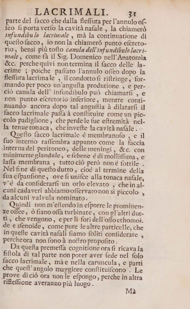 parte del facco che dalla flefura per l’annulo of- {eo fiportaverfo la cavità nafale , la chiamerò infundibulo lacrimale , mà la continuatione di quefto facco, io nonla chiamerò punto efcreto- rio, bensì più tofto camula dell’infundibulo lacr î- male, come fà il Sig. Domenico nell’Anatomia &amp;c. perche quivi nontermina il facco delle la- crime ; poiche pafiato l’annulo ofieo dopo la flefura lacrimale , ilcondottofi rifringe; for- «mando per poco un’angufta produtione , e per- ciò canula dell’ infundibulo può chiamarfi , e non punto efcretotio inferiore, mentre conti- nuando: ancora dopo tal anguftia à dilatarfi il facco lacrimale pafia à conftituire come un pic- colo padiglione, che perdele fue eftremità nel- la tenuetonaca, cheinvefte la cavità nafale . Quetto facco lacrimale è membranofo , e il uo interno raffembra appunto come la faccia interna del peritoneo, delle meningi, &amp;c. con minimetteglandule, efebene é di mollifima, e lafa membrana , tuttociò però none fottile . Nel fine di queto dutto , cioé al termine della fua efpanfione, ove fi unifce alla tonaca nafale, v’è da confiderarfi un orlo elevato ; chein al- cuni cadaveri abbiamo offervato non sì piccolo , da alcuni valvula nominato. Quindi nonm’eftendo in efporre le prominen- zeoffee, ò fiano offa turbinate, con el’altri dut- ti, chevengono, eperli fori dell’offo ethomoi. de e sfenoide, come pure le altre particelle, che in quefte cavità nafali fiamo foliti confiderare , percheora non fono à noftro propofito . Da quefta premeffa cognitione ora fi ricava la fiftola di tal parte non poter aver fede nel folo facco lacrimale, mà e nella caruncula, e parti che quet’ angolo maggiore conftituifcono . Le prove diciò ora nonle efpongo, perche in altra rifleflione averanno più luogo . Mà