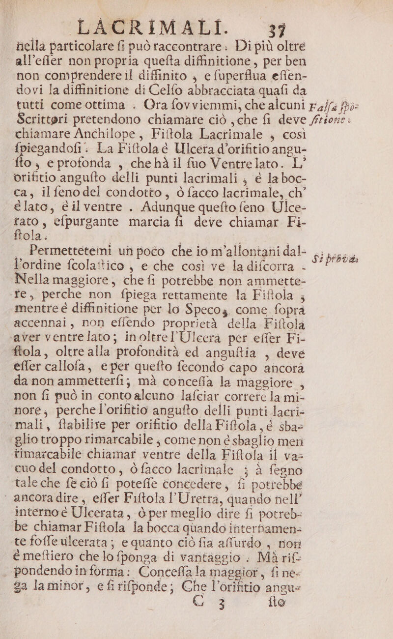 - CEASRIMELI ‘3 fiella particolare fi può raccontrare: Di più oltre ‘ all’effler non propria quefta diffinitione, per ben non comprendere il diffinito ; e fuperflua effen- dovi la diffinitione di Celfo abbracciata quafi da chiamare Anchilope , Fiftola Lacrimale ; così {piesandofi: La Fiftola e Ulcera d’orifitio angu- fto; e protonda , chehà il fuo Ventre lato. L° orifitio angufto delli punti lacrimali } é la boc- ca, il fenodel condotto, dò facco lacrimale, ch’ e lato, é ilventre . Adunque quefto feno Ulce- rato, efpurgante marcia fi deve chiamar Fi- ffola. et i ._ Permettetemi un poco che io m'allontani dal- l'ordine fcola!tico ; e che così ve la difcorra - Nella maggiore, che fi potrebbe non ammette- fe, perche non fpiega rettamente la Fiftola ; mentre é diffinitione per lo Specoz come fopra accennai, non effendo proprietà della Fiftola aver ventrelato; inoltrel'Ulcera per efîer Fi- ftola, oltre alla profondità ed anguftia , deve effer callofa, e per quefto fecondo capo ancorà da non ammetterfi; mà concefia la maggiore , non fi può in conto alcuno lafeiar correre la mi- nore; perchel’orifitio angufto delli punti lacri- mali, ftabilire per orifitio della Fifola,é sbae glio troppo rimarcabile ; come non é sbaglio meri timarcabile chiamar ventre della Fiftola il vas cuo del condotto, òfacco lacrimale ; à fegno taleche e ciò fi poteffe concedere, fi potrebbe ‘ ancoradire, effer Fiftola l'Uretra, quando nell’ interno è Ulcerata, ò per meglio dire fi potreb- be chiamar Fiftola la bocca quando interhamen= te foffe ulcerata ; e quanto ciò fia afurdo , rioni é meftiero che lo fponga di vantaggio : Mà rif: , pondendoinforma: Conceffa la maggior, fi ne- ga laminor, e fi riponde; Che Vorifitio angus 6 3 flo