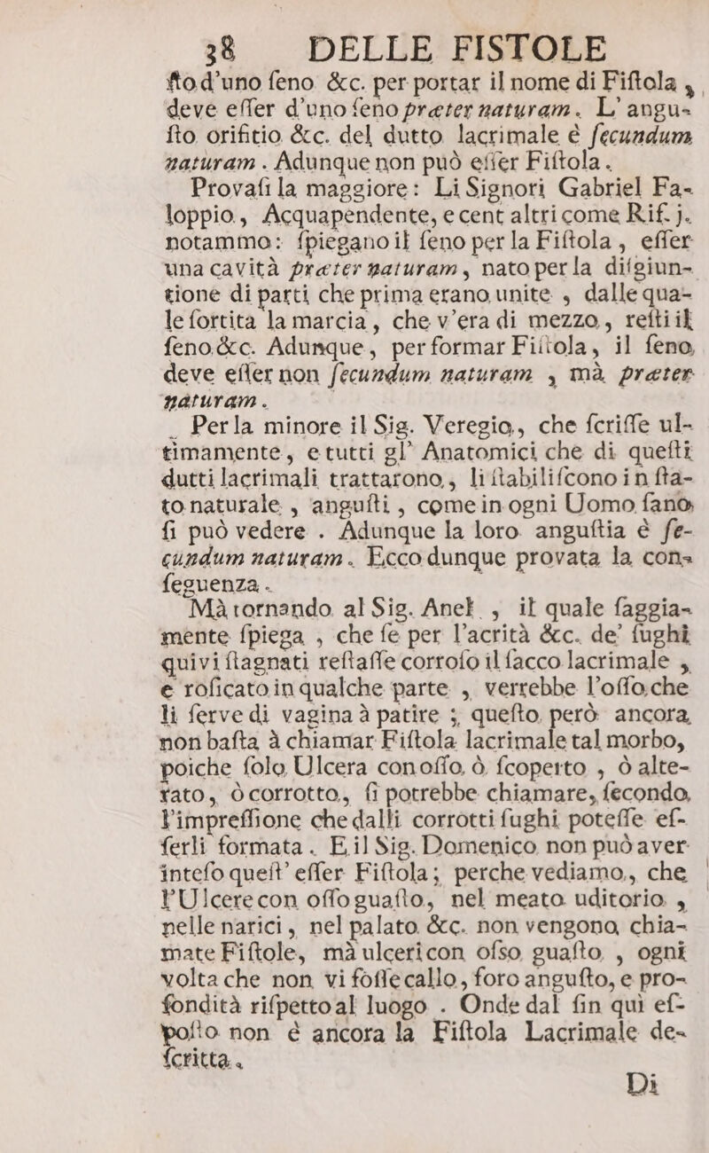 tod’uno feno &amp;c. per portar il nome di Fiftola deve effer d’uno feno preter naturam. L' angu= fto orifitio &amp;c. del dutto lacrimale è fecundura naturam . Adunque non può efter Fiftola . Provafi la maggiore: Li Signori Gabriel Fa- loppio, Acquapendente, e cent altri come Rif. j. notammo: {piegano if feno per la Fiftola, effer una cavità prater gaturam, nato per la difgiun- gione di parti che prima erano unite , dalle qua- le fortita la marcia, che v'era di mezzo, retti il feno&amp;c. Adunque, performarFiitola, il feno, deve efler non fecundum naturam , mà prater naturam . _ Perla minore il Sig. Veregio., che fcrife ul- timamente, etutti gl’ Anatomici che di quefti duttilacrimali trattarono,, li tabilifcono in fta- to naturale, ‘angufti, comeinogni Uomo fano {i può vedere . Adunque la loro. anguftia è fe- cundum naturam. Ecco dunque provata la cons feguenza . Mà tornando al Sig. Anel , il quale faggia- mente fpiega , che fe per l’acrità &amp;cc. de’ fughî quivi flagnati reftaffe corrofo ilfacco lacrimale , e roficatoin qualche parte , verrebbe l’offo.che li ferve di vagina à patire ;, quefto. però ancora, non bafta à chiamar Fiftola lacrimale tal morbo, poiche folo Ulcera conofio. è fcopetto , ò alte- rato, corrotto, fi potrebbe chiamare, fecondo, l’impreffione che dallti corrotti fughi poteffe ef- ferli formata. E.il Sig. Domenico non pud aver intefo queit’ effer Fiftola; perche vediamo., che YU!cerecon offo guafto, nel meato uditorio. , pelle narici, nel palato &amp;c. non vengona, chia- mate Fiftole, mà ulcericon ofso guafto, , ogni volta che non vi foffe callo, foro angufto, e pro- fondità rifpetto al luogo . Onde dal fin quì ef- ra non é ancora la Fiftola Lacrimale de critta.. Di