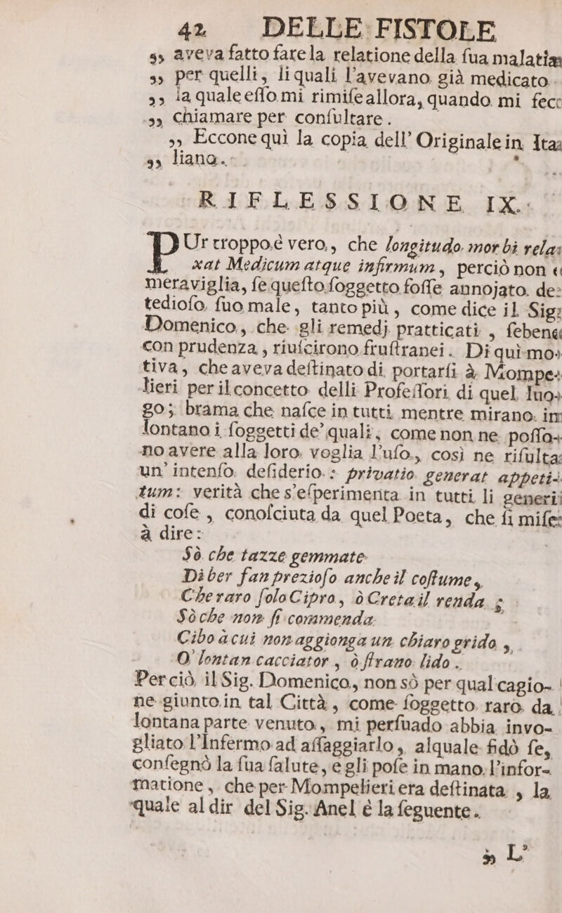 ss aveva fatto farela relatione della fua malatia s, per quelli, liquali l'avevano già medicato. &gt; laqualeeffo mi rimife allora, quando mi fec: sy Chiamare per confultare. | 39 Eccone quì la copia dell’ Originale in Ita: 9, liana. ' RIFLESSIONE IX: Urtroppoe vero, che /ozgitudo morbi rela: , xat Medicumatque infirmum, perciò non « meraviglia, fe quefto foggetto foffe annojato. de: tediofo. fuo male, tanto più, come dice il Sig: Domenico, che gli remedj pratticati , febeng con prudenza, riufcirono fruftranei. Di quì.mo» tiva, cheavevadeftinato di. portarli è Mompe: Îieri perilconcetto delli ProfelTori di quel. Iu9+ go; brama che nafce in tutti, mentre mirano. inr lontano i foggetti de’ quali; come non ne poffa+ no avere alla loro. voglia l’ufo., così ne rifulta: un'intenfo. defiderio.: privatio generat appeti. tum: verità che s'e(perimenta in tutti li generi! di cofe , conofciuta da quel Poeta, che fi mife à dire: Sò che tazze gemmate Di ber fan preziofo ancheil cofume, Cheraro folaCipro, è Cretail renda $ Sò che 101 fi commenda: Cibo acui nonaggionga un chiarogrido , O'lontan cacciator, ò ffrano lido. Perciò, il Sig. Domenico, non sò per qual'cagio- | ne.giunto.in tal Città, come foggetto raro. da | lontana parte venuto, mi perfuado abbia invo- gliato l’Infermo ad affaggiarlo ,, alquale. fidò ica confegnò la fua (alute, e gli pofe in mano: l’infor= matione , che per Mompelieri era deftinata , la quale al dir del Sig. Anel e la feguente. 3, L