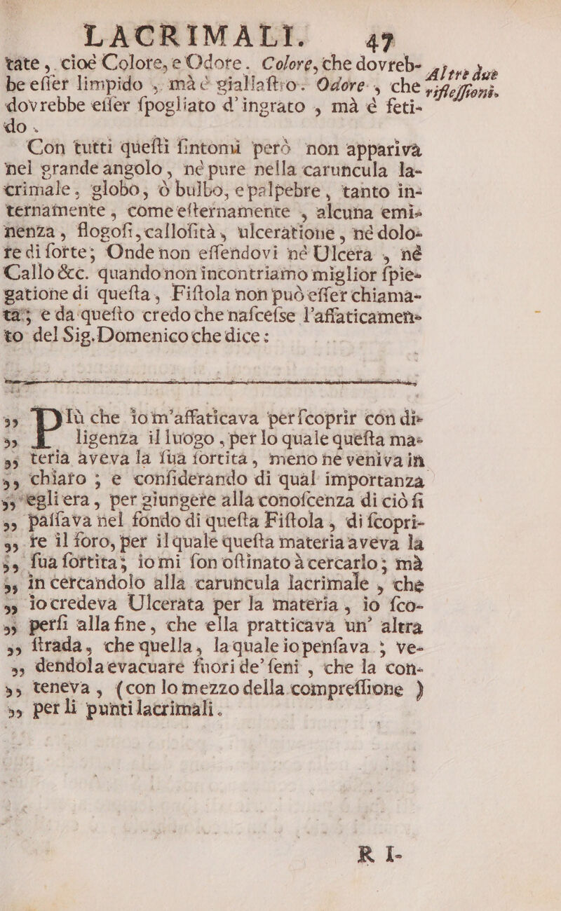 tate,.cioe Colore, e Odote. Colore, che dovreb- ,,;,.. } = È si e, Pd Le, Altre due be efier limpido ., mà è gialiaftro Odore, che rifleffioni. dovrebbe eiler fpogliato d’ingrato , mà è feti- do . Con tutti quefti fintomi però non appariva fel grande angolo, ne pure nella caruncula la- crimale, globo, è bulbo, e palpebre, tanto in: ternamente , come elternamente ., alcuna emis nenza , flogofi, callofità , ulceratione , né dolo» te di fotte; Onde non effendovi né Ulcera ., né Callo &amp;c. quandonon incontriamo miglior fpie- gatione di quefta, Fiftola non può effer chiama- tai; e da quefto credo che nafcefse l’affaticamen» to del Sig.Domenico che dice: ss iTù che îom’affaticava perfcoprir con di» 3; ligenza illuogo , pet lo quale quefta ma: »s teria aveva la fua fortità, meno ne venivaià 5, chiafo ; e confiderando di qual importanza ss egliera, per siungere alla conofcenza di ciò fi s» paffava nel fondo di quefta Fiftola, di fcopri- 9, fe il foro, per ilquale quefta materia aveva la 5» fua fottita; iomi fon oftinato è cercarlo; mà ss in cercandolo alla caruncula lacrimale , che s» iocredeva Ulcerata per la materia, io fco- ss perfi alla fine, che ella pratticava un’ altra so ftrada, chequella, laqualeiopenfava } ve- », dendola evacuare fuori de’ feni , che la con- », teneva, (conlomezzodella compreflione ) », perli puntilacrimali. RI