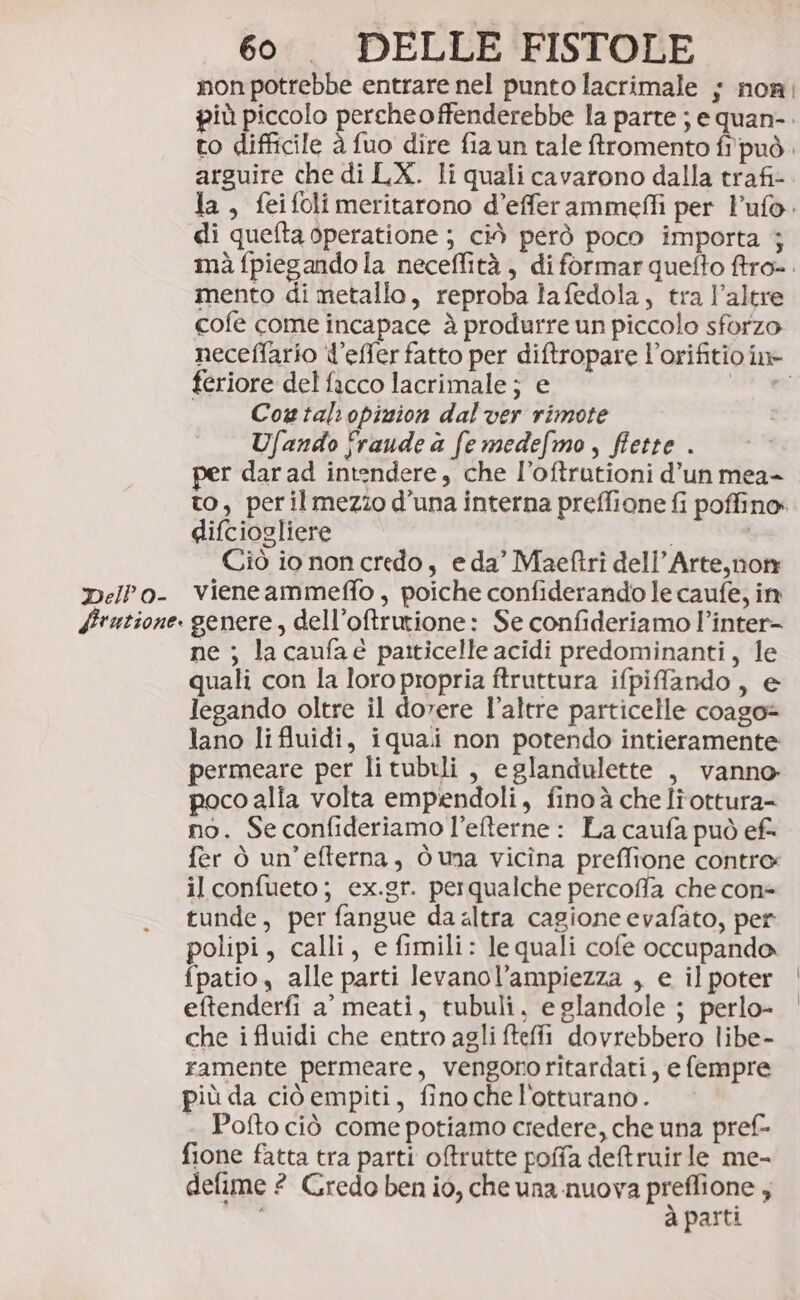 non potrebbe entrare nel punto lacrimale ; non più piccolo percheoffenderebbe la parte ; e quan-. to difficile è fuo dire fia un tale ftromento fi'può. arguire che di LX. li quali cavarono dalla trafi- la, feifoli meritarono d’efferammeffi per l’ufo. di quefta operatione ; ciò però poco importa ; mà fpiegando la neceffità , diformar quefto ftro-. mento di metallo, reproba lafedola, tra l'altre cofe come incapace à produrre un piccolo sforzo neceffario l’effer fatto per diftropare l’orifitio in» feriore del facco lacrimale; e dt Cogtalopizion dal ver rimote Ufando fraude a fe medefmo, fiette . per dar ad intendere, che l’oftrutioni d’un mea- to, peril mezzo d'una interna preffione fi poffino. difciogliere i | Ciò io non credo, e da’ Maeftri dell’Arte, non Dello- vieneammeffo, poiche confiderando le caufe, in Hrutione. genere, dell’oftrutione: Se confideriamo l’inter- ne ; la caufaè paiticelle acidi predominanti, le quali con la loro propria ftruttura ifpifando, e legando oltre il dorere l’altre particelle coago= lano li fluidi, iquali non potendo intieramente permeare per li tubili , eglandulette , vanno poco alia volta empendoli, finoà che Itottura= no. Se confideriamo l’eterne : La caufa può ef- fer ò un'efterna, Ò una vicîna preffione contro il confueto; ex.gr. perqualche percoffa che con- tunde, per fangue da altra cagione evafato, per polipi, calli, e fimili: le quali cofe occupando fpatio, alle parti levanol’ampiezza , e il poter eftenderfi a’ meati, tubuli, e glandole ; perlo- che i fluidi che entro agli ftefi dovrebbero libe- ramente permeare, vengono ritardati, e fempre più da ciò empiti, fino che l'otturano. Pofto ciò come potiamo credere, che una pref fione fatta tra parti otrutte pofa detruirle me- defime 2 Gredo ben io, che una nuova PIREO 4 pasti