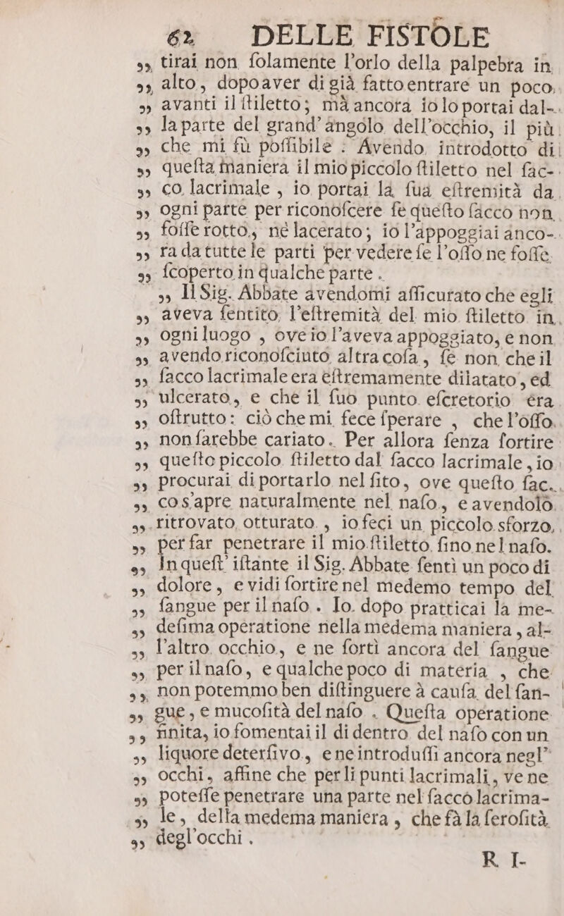 99, 99, 2) 99 dI e) 39 9) 23 59 99 &gt;L) 99, 9» ” 9) 9) DE) 99) 99, 39 ”» CD) 3) 99 39 39 99, 99, % 39 5}, 39 5 =» è 9 9) 6. DELLE FISTOLE tirai non folamente l’orlo della palpebra in alto, dopoaver di già fattoentrare un poco, avanti il itiletto; mà ancora io lo portai dal-. la parte del grand’angolo dell’occhio, il più. che mi fù poflibile : Avendo. introdotto dii quefta maniera il mio piccolo ftiletto nel fac-. co lacrimale , io portai là fua eftremità da, ogni parte per riconofcere fe quefto fiacco non. foffe rotto.; né lacerato; io l’Appoggiai anco-. radatuttele parti per vedere fe l’offo ne fol fcoperto in qualche parte . 3) I Sig. Abbate avendomi afficutato che egli aveva fentito, l’eftremità del mio ftiletto in. ogniluogo , oveiol’aveva appoggiato, è non avendo riconofciuto altra cofa, fe non cheil facco lacrimale era èftremamente dilatato, ed oftrutto: ciò che mi fece fperare , che l’offo. nonfarebbe cariato.. Per allora fenza fortire quetto piccolo. ftiletto dal facco lacrimale , io procurai di portarlo nel fito, ove quefto fac., cos'apre naturalmente nel nafo., e avendolò er far penetrare il mio.ftiletto. fino nel'nafo. nqueft' iftante il Sig. Abbate fentì un poco di dolore, e vidi fortire nel medemo tempo del fangue per il nafo . Io. dopo pratticai la me- defima operatione nella medema maniera, al l’altro occhio, e ne fortì ancora del fangue per ilnafo, e qualche poco di materia , che non potemmo ben diftinguere à caufa. del fan- | gue, e mucofità del nafo. . Quefta operatione rinita, io fomentai il di dentro del nafò con un liquore deterfivo., e neintrodufli ancora negl” occhi, affine che perli punti lacrimali, vene poteffe penetrare una parte nel facco lacrima- le, delta medema maniera , che fà la ferofità degl’occhi . R I-