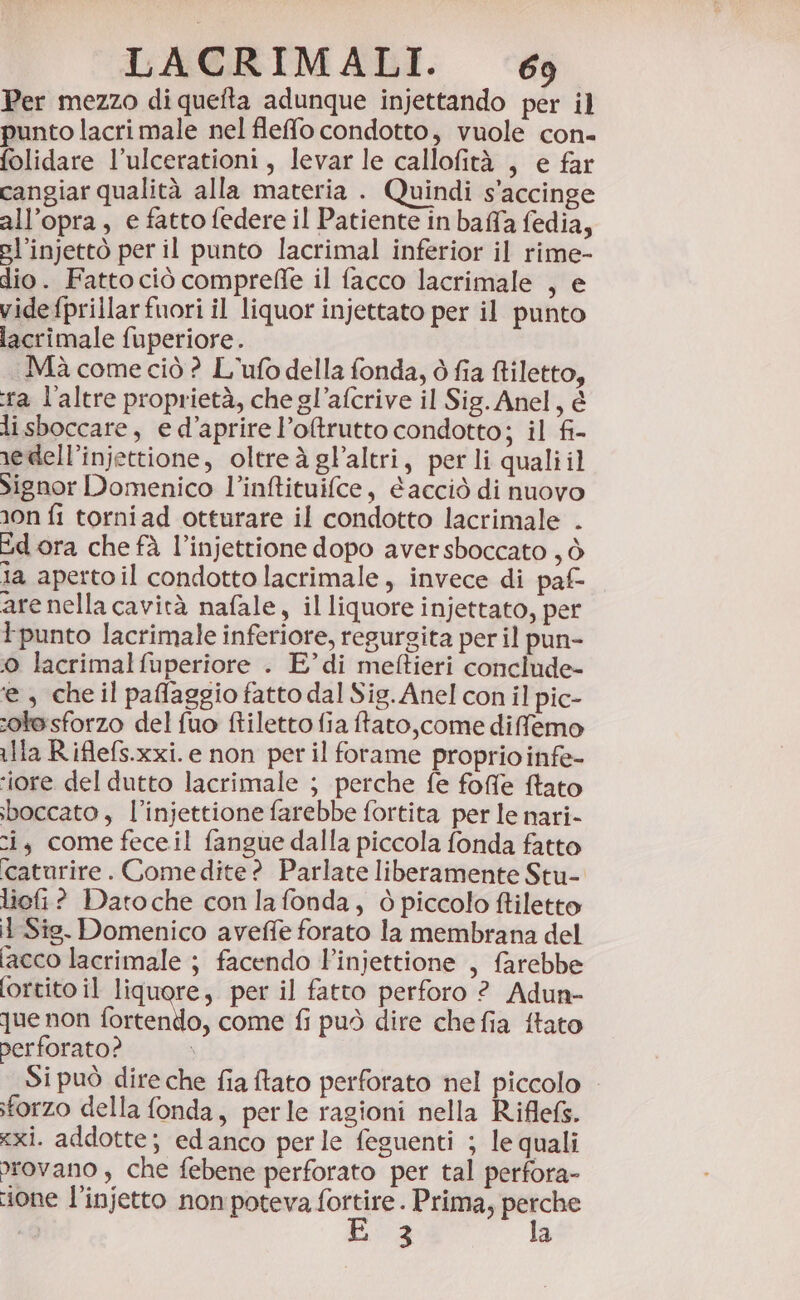 Per mezzo di quefta adunque injettando per il punto lacrimale nel fleffo condotto, vuole con- folidare l’ulcerationi, levar le callofità , e far cangiar qualità alla materia . Quindi s'accinge all’opra , e fatto federe il Patiente in baffa fedia, pl’injettò per il punto lacrimal inferior il rime- dio. Fatto ciò comprefle il facco lacrimale , e vide fprillarfuori il liquor injettato per il punto lacrimale fuperiore. Mà come ciò ? L'ufo della fonda, ò fia ftiletto, ra l'altre proprietà, che gl’afcrive il Sig. Anel, è lisboccare, e d’aprire l’oftrutto condotto; il fi- nedell’injettione, oltreàglaltri, per li quali il Signor Domenico l’inftituifce, acciò di nuovo non fi torniad otturare il condotto lacrimale . Ed ora che fà l’injettione dopo aversboccato , ò la apertoil condotto lacrimale, invece di paf- are nella cavità nafale, il liquore injettato, per Ipunto lacrimale inferiore, regurgita per il pun- 0 lacrimalfuperiore . E° di meftieri concinde- ‘e , che il paflaggio fatto dal Sig. Anel con il pic- sote sforzo del fuo ftiletto fia ftato,come diffemo lla Riflefs.xxi. e non per il forame proprio infe- ‘iore del dutto lacrimale ; perche fe foffe fato sboccato , l’injettione farebbe fortita per le nari- ci, come feceil fangue dalla piccola fonda fatto ‘caturire . Comedite? Parlate liberamente Stu- liefi? Datoche con lafonda, 0 piccolo filetto i Sie. Domenico aveffe forato la membrana del [acco lacrimale ; facendo l'injettione , farebbe fortito il liquore, per il fatto perforo ? Adun- que non fortendo, come fi può dire chefia ftato perforato? I Si può dire che fia tato perforato nel piccolo sforzo della fonda, perle ragioni nella Riflefs. zxi. addotte; edanco perle feguenti ; le quali wrovano , che febene perforato per tal perfora- ione l’injetto non poteva è Prima, sg ire