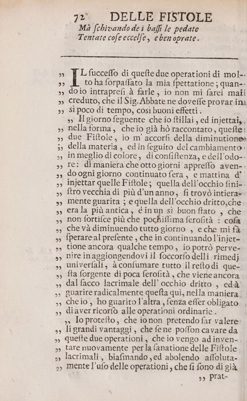 Ma fchivando dei baffi le pedate Tentate cofeeccelfe, ebenoprate. TE fucceffo di quefte due operationi di mol-- to ha forpaffato la mia fpettatione ; quan: doio intraprefi à farle, io non mi farei maii creduto, che il Sig. Abbate ne doveffe provar.inà sì poco di tempo, così buoni effetti . 3 Il giorno feguente che io ftillai, ed injettai,, nella forma, cheio già hò raccontato, quefte: due Fiftole, io m'accorfi della diminutione» della materia, edinfeguito del cambiamento: in meglio di colore, di confiftenza, e dell’odo-- re: dimaniera che otto giorni apprello aven-. do ogni giorno continuato fera, e mattina d’ injettar quelle Fiftole; quella dell’occhio fini-. ftro vecchia di più d’unanno, fi trovò intiera». mente guarita ; equella dell’occhio dritto,che erala più antica, éinun sì buonftato , che non fortifce più che pochiffima ferofità : cofa che và diminuendo tutto giorno , e che mi fà fperareal prefente , che in continnando l’injet- tione ancora qualche tempo, io potrò perve- nire inaggiongendovi il foccorfo delli rimedj univerfali, à confumare tutto il reftodi que- fta forgente di poca ferofità , che viene ancora dal facco lacrimale dell’ occhio dritto , edià guarire radicalmente quefta quì, nella maniera. che io, ho guarito l’altra, fenza effer obligato diaverricorfo alle operationi ordinarie . ss To protefto, che ionon pretendo far valere li grandi vantaggi, che fe ne poffon cavare da quefte due operationi, che io vengo adinven- tare nuovamente perla fanatione delle Fifole lacrimali,, biafmando,ed abolendo affoluta- mente l’ufo delle operationi, che fi fono di già, ,s prat-