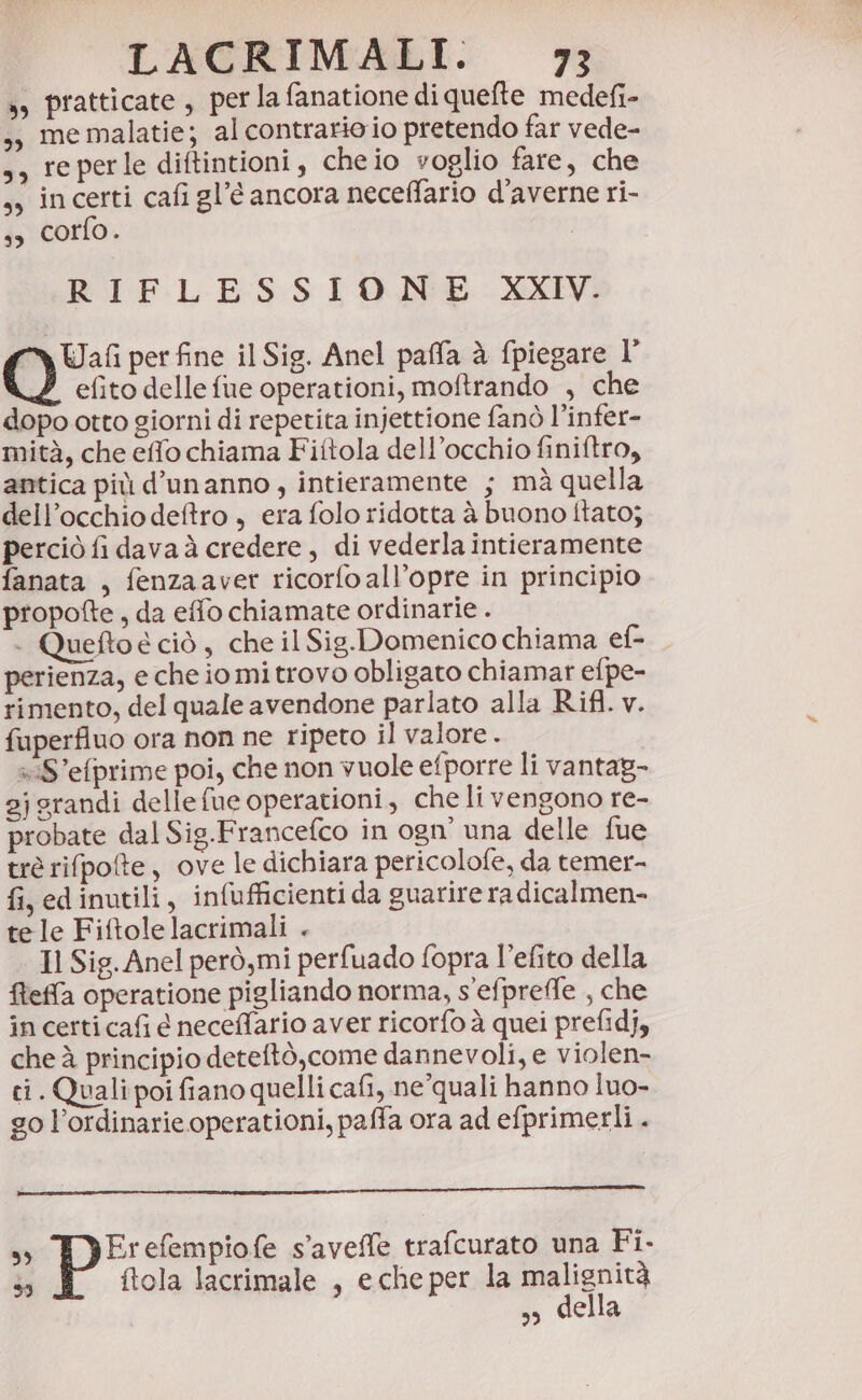 ss pratticate , per la fanatione di quefte medefi- ;; memalatie; al contrario io pretendo far vede- s, reperle diftintioni, cheio voglio fare, che ,, incerti cafi gl’é ancora neceffario d'averne ri- ss corfo. | RIFLESSIONE XXIV. Wafi per fine il Sig. Anel paffa è fpiegare l’ efito delle fue operationi, moftrando , che dopo otto giorni di repetita injettione fanò l’infer- mità, che effo chiama Fiftola dell’occhio finiftro, antica più d’unanno, intieramente ; mà quella dell’occhio deftro , era folo ridotta à buono ftato; perciò fi dava à credere, di vederla intieramente fanata , fenzaaver ricorfoall’opre in principio propofte, da effo chiamate ordinarie . . Queftoe ciò , che il Sig.Domenico chiama ef- perienza, e che io mi trovo obligato chiamar efpe- rimento, del quale avendone parlato alla Rifl. v. fuperfluo ora non ne ripeto il valore . xiS’efprime poi, che non vuole efporre li vantag- 2jgrandi delle fue operationi, che li vengono re- probate dal Sig.Francefco in ogn’ una delle fue trè rifpote, ove le dichiara pericolofe, da temer- fi, edinutili, infufficienti da guarire radicalmen- tele Fiftolelacrimali . Il Sig. Anel però,mi perfuado fopra l’efito della fteffa operatione pigliando norma, s'efpreffe , che in certi cafi e neceffario aver ricorfo à quei prefidj, che à principio deteftò,come dannevoli, e violen- ci. Quali poi fiano quelli cafi, ne’quali hanno luo- go l’ordinarie operationi, paffa ora ad efprimerli . ss Erefempiofe s'avelle trafcurato una Fi. 5) ftola lacrimale , eche per la malignità s, della