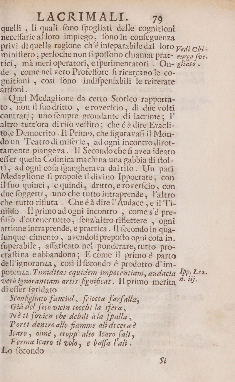 quelli , li quali fono fpogliati delle cognitioni neceffarie alloro impiego, fonoin confeguenza privi di quella ragione ch'è infeparabile dal loro 77,4; cH;- miniftero ; perloche non fi poffono chiamar prat- surgo (ve. tici, mà meri operatori, e fperimentatori . On- g/iazo . de , come nel vero Profeffore fi ricercano le co- gnitioni , così fono indifpenfabili le reiterate attioni . ‘ Quel Medaglione da certo Storico rapporta- to, nonilfuodritto , eroverfcio, di due volti contrat); unofempre grondante di iacrime; 1’ altro tutt'ora dirifo veftito; che é è dire Eracli- to,e Democrito . Il Primo, che figuravafi il Mon- doun Teatrodi miferie, adogni incontro dirot- tamente piangeva. Il Secondoche fi avea ideato effer quelta Cofmica machina una gabbia di ftol- ti, adogni cofa fsangherava dalrifo. Un pari Medaglione fi propofe il divino Ippocrate, con ilfuo quinci, e quindi, dritto, eroverfcio, con due foggetti, uno che tutto intraprende, V’altro che tutto rifiuta . Che e à direl’Audace , e il Ti- milo . Il primo adogni incontro , comes’e pre- fifo d'ottenertutto, fenz’altro riflettere , ogni attione intraprende, e prattica . Il fecondo in qua- lunque cimento, avendofi prepofto ogni cofa in. fuperabile, affaticato nel ponderare, tutto pro- craftina e abbandona; E come il primo é parto dell’isnoranza, così il fecondo è prodotto d’im- potenza. Timiditas equidem impotentiam, audacia Itp. Lex. verò ignorantiam artis fignificat. 1l primo merita ” 74 dieffer feridato | Sconfigliato fanciul, (ciocca farfalla, * Gia del foco vicin tocchi la sfera, | Né ti fovien che debili ala fpalla, Porti dentro alle famme ali di cera? Icaro, cimè , tropp’ alto Icaro fali, Fermalcaro îl volo, e balla lali. Lo fecondo | Si