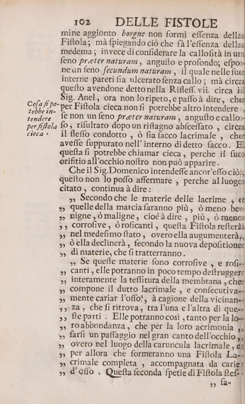 Cofa fr po- zebbe in- tendere per fiftola cieca * 102 DELLE FISTOLE mine aggionto borgze non formi effenza della Fiftola; mà fpiegando ciò che fà l’effenza della medema; invece di confiderare la callofità in ur feno preter naturam, angutto e profondo; efpo) ne un feno fecundum naturam, il quale nelle fue interne pareti fia ulcerato fenza callo ; mà circ: quefto avendone detto nella Rifle. vii. circa ii Sig. Anel, ora non loripeto, e paffoà dire, chee per Fiftola cieca nonfi potrebbe altro intendere», fe non un feno preter naturam, angufto e callo»» fo; rifultato dopo un riftagno abfceffato ; circe il feffo condotto , è fia facco lacrimale , che avefle fuppurato nell’ interno di detto facco. E quefta fi potrebbe chiamar cieca, perche il fuco orifitio all’occhio noftro non può apparire . Che il Sig.Domenico intendeffe ancor’effo ciòò; quefto non lo poffo affermate , perche alluogco citato $ continua à dire: s Secondo che le materie delle lacrime ; «è s, quelle della marcia faranno più, ò meno be 9, nigne, òmaligne, cioéà dire , più, ò menoco s, corrofive, Oroficanti, quefta Fiftola refteràì ss nelmedefimo ffato, overoella augumenterà), 3) Delladeclinerà, fecondo la nuova depofitionee &gt;, dimaterie, che fi tratterranno. 5) Se quefte materie fono corrofive , e rofi4- s, Canti, elle potranno in poco tempo deftruggert s, interamente la teflitura della membrana ,.chee s, compone il dutto lacrimale , e confecutiva=- s, mente cariar l’offo?, à cagione della vicinan= 3y:Za, chefiritrova, tral’una el’altra di que-+ s&gt; fte parti . Elle potrannocosì , tanto per la lo s, roabbondanza, che per la loro acrimonia ,4 s, farfi un paffaggio nel gran canto dell'occhio 34; s Overo nel luogo della caruncula lacrimale, es s, per allora che formeranno una Fiftola La-- 9) Crimale completa , accompagnata. da carie? s) d'oflo . Quefta feconda fpetie di Fiftola ftef.!