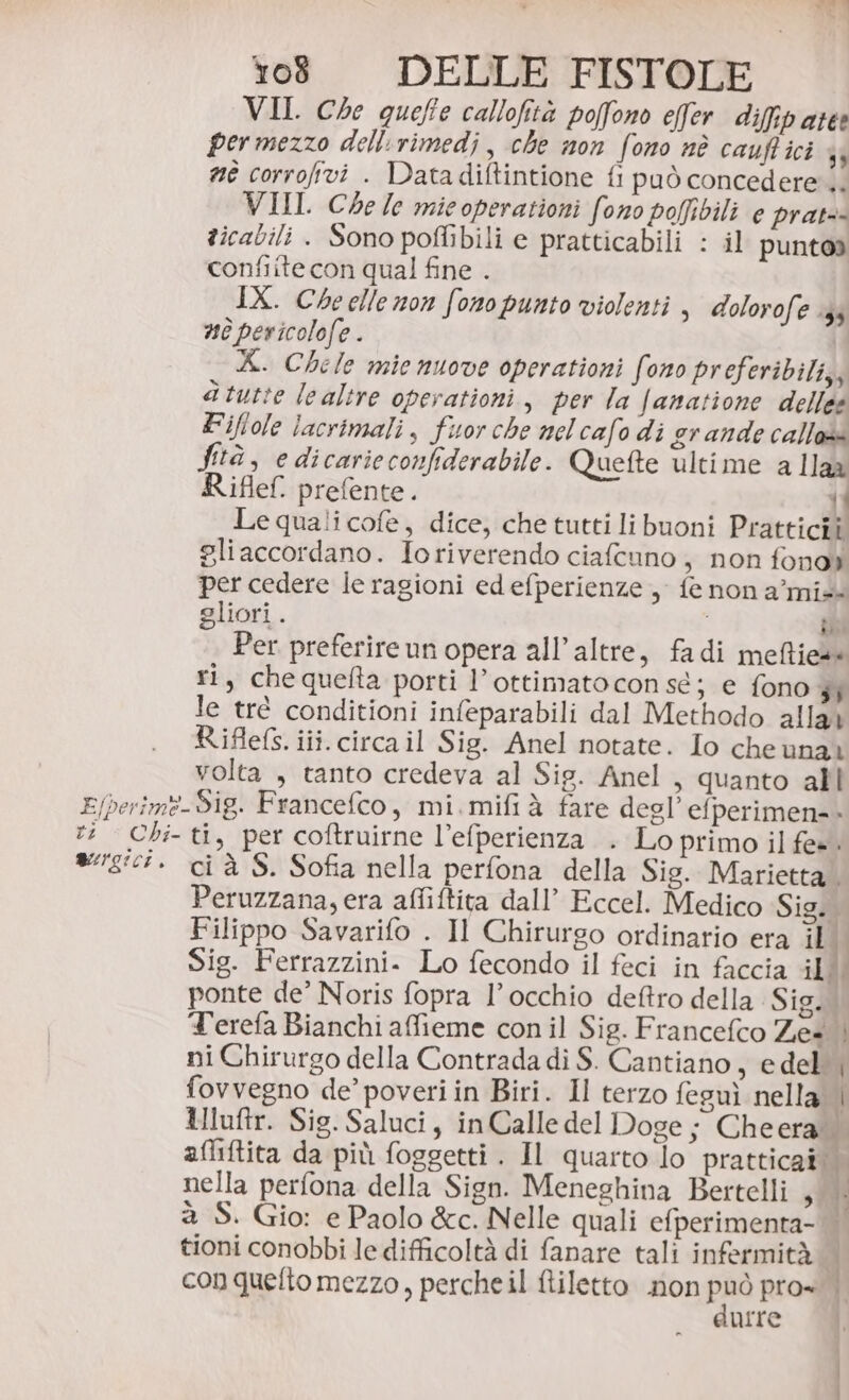 VII. Che queffe callofità poffono effer difip atte per mezzo dellirimedi , che non fono nè cauffici 43 né corrofivi . Datadiftintione fi può concedere. VIII. Che le mieoperationi fono pofbili e prat ticabili . Sono poflibili e pratticabili : il puntoa confiite con qual fine . IX. Che elle non fono punto violenti , dolorofe 34 nè pericolofe . X. Chele mie nuove operationi fono preferibili, atutte lealtre operationi, per la Janatione dellee Eiflole lacrimali, fuor che mel cafo di grande callos fà, edicarieconfiderabile. Quefte ultime a Iaa Riflef. prefente. 1 Le quali cofe, dice, che tutti libuoni Pratticiî gliaccordano. Ioriverendo ciafcuno, non fonoy per cedere le ragioni edefperienze , fe non a’mi+ gliori. ibi Per preferire un opera all’altre, fadi meffies ri, chequefta porti l’ottimato con sé; e fono 3} le trè conditioni infeparabili dal Methodo alla» Riflefs. iii. circa il Sig. Anel notate. Io cheunai volta , tanto credeva al Sig. Anel , quanto all Efperim?-Sig. Francefco, mi.mifià fare degl’efperimen=- ti Chi-ti, per coftruirne l’efperienza . Lo primo il fe=. a/18ic7. cià S. Sofia nella perfona della Sig. Marietta.. Peruzzana, era affiftita dall’ Eccel. Medico Sig. Filippo Savarifo . Il Chirurgo ordinario era io Sig. Ferrazzini. Lo fecondo il feci in faccia ill ponte de’ Noris fopra l’occhio deftro della Sig. Terefa Bianchi afieme con il Sig. Francefco Ze* | ni Chirurgo della Contrada di $. Cantiano, edel | fovvegno de’ poveri in Biri. Il terzo feguì nella i Huftr. Sig. Saluci, inCalle del Doge; Cheera affiftita da più foggetti . Il quarto lo pratticat nella perfona della Sign. Meneghina Bertelli , |. à S. Gio: e Paolo &amp;c. Nelle quali efperimenta- | tioni conobbi le difficoltà di fanare tali infermità con quefto mezzo, percheil tiletto non pa pros | urre