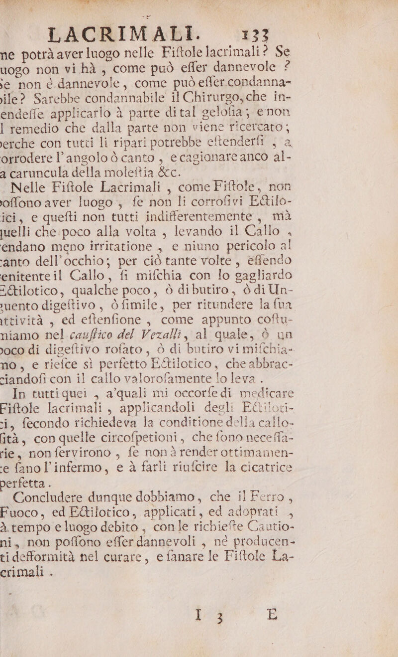 si a LACRIMALI. 133 ne potrà aver luogo nelle Fiftole lacrimali? Se uogo non vi hà , come può effer dannevole ? se non e dannevole, come può effer.condanna- ile? Sarebbe condannabile il Chirurgo, che in- endeffe applicarlo à parte dital gelolia; enon I remedio che dalla parte non viene ricercato; Jerche con tutti li ripari potrebbe eftenderfi , a. orrodere l'angolo ò canto , e cagionare anco al- a caruncula della molettia &amp;cc. Nelle Fiftole Lacrimali , come Fiftole, non offono aver luogo, fe non li corrofivi E&amp;ilo- ici, e quefti non tutti indifferentemente, mà uuelli che poco alla volta , levando il Callo , endano meno irritatione , e niuna pericolo al ‘anto dell’occhio; per ciò tante volte, effendo enitenteil Gallo, fi mifchia con lo gagliardo a&amp;tilotico, qualche poco, ò dibutiro, ò di Un- ruento digeftivo, Òfimile, per ritundere la fua ittività , ed eftenfione, come appunto coftu- niamo nel cauffico del Vezalli, al quale, è un roco di digeftivo rofato, ò di butiro vi mifchia- no, e riefce sì perfetto E&amp;ilotico, che abbrac- riandofi con il callo valorofamente lo leva . In tuttiquei , a’quali mi occorfe di medicare Fiftole lacrimali, applicandoli degli E@ilovi- i, fecondo richiedeva la conditione della callo- tà, conquelle circofpetioni, che fono nece fa- rie, non fervirono , fe nonà renderottimamen- ‘e fano l’infermo, e è farli riufcire la cicatrice perfetta . Concludere dunque dobbiamo, che il Ferro, Fuoco, ed E&amp;ilotico, applicati, ed adoprati , à. tempo e luogo debito , conle richiefte Cautio- ni, non poffono effer dannevoli , né producen- ti defformità nel curare, e fanare le Fiftole La- crimali .