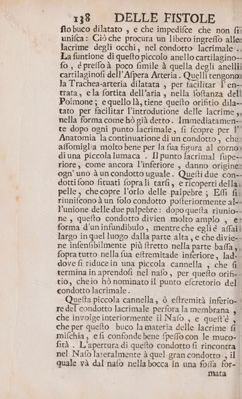 fto buco dilatato , e che impedifce che non fi unifca : Ciò che procura un libero ingreffo allee lacrime degli occhi, nel condotto lacrimale .. La funtione di quefto piccolo anello cartilagino-- fo, epreffoà poco fimile à quella degli anellii cartilaginofi dell’Afpera Arteria . Quelli tengono» la Trachea-arteria dilatata , per facilitar | en-- trata, ela fortita dell’aria, nella fotanza dell Polmone; e quello là, tiene quefto orifitio dila-- tato per facilitar l’introdutione delle lacrime ,, nella forma come bhò già detto. Immediatamen-- te dopo ogni punto lacrimale, fi fcopre per 1°” Anatomia la continuatione di un condotto, che: affomiglia molto bene per la {ua figura al corno) diuna piccolalumaca . Il punto lfacrimal fupe-- riore, come ancora l’inferiore , danno origine» ogn’ uno à uncondotto uguale. Quetti due con-- dotti fono fituati foprali tar&amp;i, e ricoperti della pelle, checopre l’orlo delle palpebre ; Eflî fii riunifcono à un folo condotto pofteriormente al-- l'unione delle due palpebre: dopo quefta riunio-- ne, quefto condotto divien molto amplo , è» forma d'uninfundibulo, mentreche egliè affaii largo in quel luogo dalla parte alta, e che divie-- ne infenfibilmente più ftretto nella parte baffa,, fopra tutto nella fua eftremitade nferioie lad-. dove fi riducein una piccola cannella , che fi. termina in aprendofi nel nafo, per quefto orifi-. tio, cheio hò nominato il punto efcretorio del condotto lacrimale . | Quetta piccola cannella, ò eftremità inferio- | redel condotto lacrimale perfora la membrana , | che involge interiormente il Nafo , e queft'è , che per quefto buco la materia delle lacrime fi mifchia, efi confondebene fpeffo con le muco- fità , L'apertura di quefto condotto fi rincontra nel Nafo lateralmente à quel gran condotto , il quale và dal nafo nella bocca in una foffa for- mata