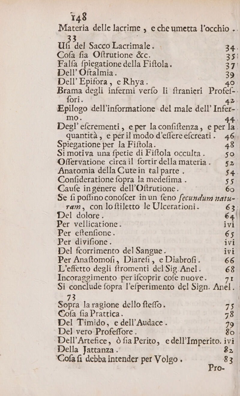 Materia delle lacrime, e che umetta l’occhio .. ut ta Sacco Lacrimale. . 34. Cofa fia Oftrutione &amp;c. 351 Falfa {piegatione della Fiftola. 37! Dell’ Oftalmia. 39 Dell’ Epifora, e Rhya. 40 Brama degli infermi verfo li ftranieri Profef-. fori. 4% Epilogo dell’informatione del male dell’ Infer-. mo. 44. Degl’ efcrementi, eper laconfiftenza, e per la. quantità, e peril modo d’effere efcreati. 46 Spiegatione per la Fiftola. 48 Si motiva una fpetie di Fiftola occulta . 50 Offervatione circa il fortir della materia. 62 Anatomia della Cutein talparte., 54. Confideratione fopra la medefima . 55 Caufe ingenere dell’Oftrutione. 60 Se fi poffino conofcer inun feno fecundum natu- ram, con loftiletto le Ulcerationi. 63: Del dolore. i 64° Per vellicatione. ivi Per eftenfione. 65 Per divifione . ivi Del fcorrimento del Sangue. ivi Per Anaftomofi, Diarefi, e Diabrofi. 66 L'effetto degli ftromenti del Sig. Anel. 68 Incoraggimento per ifcoprir cofe nuove. I Si conclude fopra l’elperimento del Sign. Anel. . 3 | Sopra la ragione dello fteffo. 75 Cofa fia Prattica. 78 Del Timido, e dell’Audace . 39 Del vero Profeffore . 80. Dell’Artefice, ò fia Perito, edell’Imperito. ivi Della Jattanza . 82 'Cofa fi debba intender per Volgo . 83 Pro.