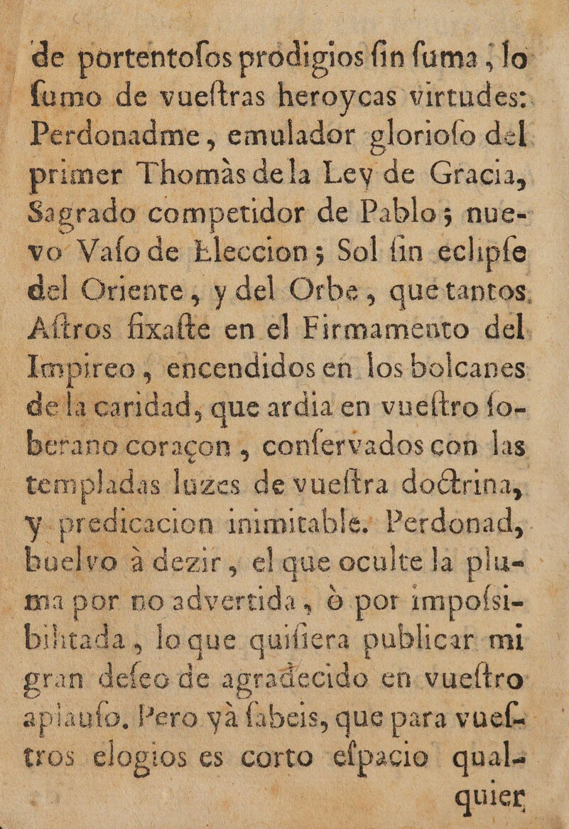 Ñ - de pltrteintolis prodigios fin 06 lo Dodo de vueltras heroycas virtudes: Perdonadme, emulador gloriolo del. primer lente dela Ley de Gracia, Sagrado competidor de Pablo; nue=: vo Valo de Eleccion; Sol £in eclipte del Oriente, y del Orbe, que tantos, Aítros ficablid en el bilbao del. Impireo , encendidos en losbolcanes de la caridad, que ardía en vueltro fo- berano coracon , confervados con las temp sladas luzos de vueltra doétrina,: y pr cion immnitable, Perdonad, buelvo a dezir, el que oculte la plu= . ina por po advertida, O por ¡mpofst- biitada, loque quifiera publicar mi gran delo de agradecido en vueítro aplauto, Pero ya fabes, que para vuels tros elogios es Corto elpacio qual. j quier