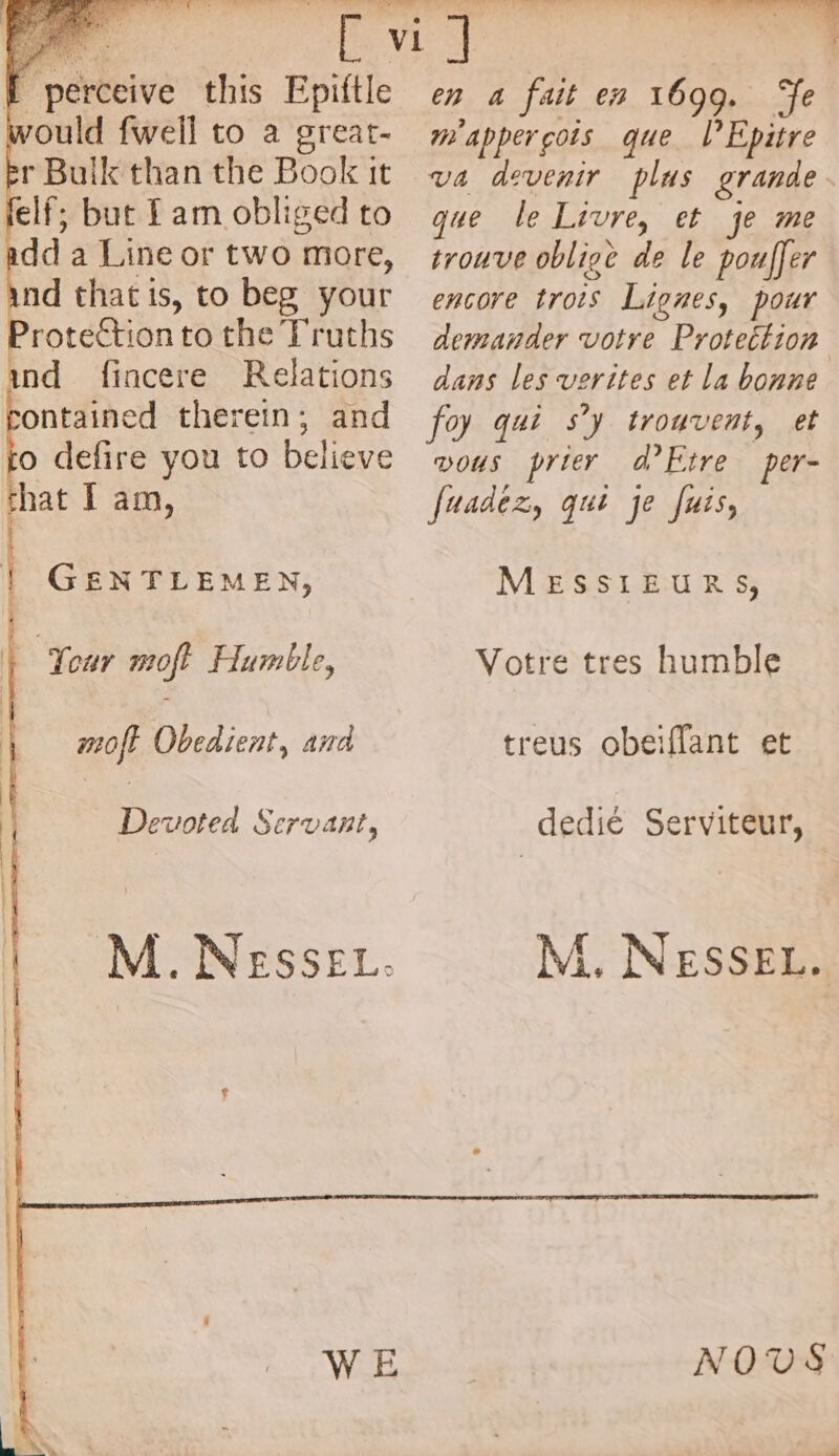 LA perceive this Epiftle would fwell to a great- br Bulk than the Book it felf; but Iam obliged to add a Line or two more, ind that is, to beg your Protection to the Truths und fincere Relations ontained therein; and o defire you to Believe hat I am, | GENTLEMEN, | Tour moft Humble, | moft Obedient, and Devoted Servant, La a din AT TEL QU \ } . ; s . 2 en 4 fait en 1699. Te m appergois que l’Epitre va devenir plus grande que le Livre, et je me trouve oblige de le pouffer encore trois Lignes, pour demander votre Protection dans les verites et la bonne foy qui s’y trouvent, et DOUS prier d’Etre per- fuadez, qui je Juis, MESSIEURS, Votre tres humble treus obeiflant et dedié Serviteur, M. NESSEL. NODS