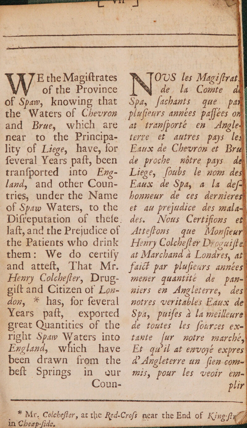 À À 7 E the Magiftrates of the Province of Spaw, knowing that the Waters of Chevror and Brae, which are near to the Principa- lity of Liege, have, for feveral Years paft, been tranfported into Eng- land, and other Coun- tries, under the Name of Spaw Waters, to the Jaft, and the Prejudice of the Patients who drink them: We do certify and atteft, That Mr. Henry Colcheffer, Drug- gift and Citizen of Loz- don, * has, for feveral Years paft, exported beft Springs in Ch cap -fide, OVS les Magiftrat de la Comte ad | Spa, fachants que paw at tranfporté en Angled terre et autres pays led Eaux de Chevron et Bra de proche nôtre pays del Liege, foubs le nom des Faux de Spa, a la defa honneur de ces derniere et au prejudice des malas des. Nous Certifions et} Atteftons que Monfieurk Henry Colchefler Drocaiftel at Marchand à Londres, at fait par plufieurs années mener quantité de pan-| aiers em Angleterre, des notres veritables Eaux de Spa, puifes à la meilleure de toutes les fources ex- tante far notre marche, Et qu'il at envoyé expres a Angleterre un [ien com mis, pour les veoir em- plir