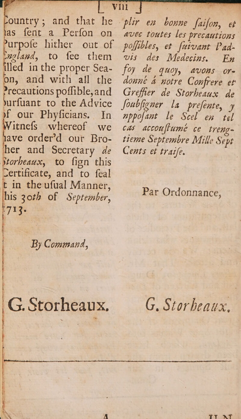 ce and that he las fent a Perfon on Purpofe hither out of eglana, to fee them iicd in the proper Sea- on, and with all the recautions poflible, and urfaant to the Advice if our Phyficians. In itnefs whereof we jave order’d our Bro- her and Secretary de Jtorheaux, to fign this Certificate, and to feal t in theufual Manner, 7 30th of September, ihe | By Command, | i G. Storheaux. vis des Medecins. En foy de 40) avons ore donne 4 notre Confrere er Greffier de Storheaux de Joubfigner la prefente, y nppofant le Scel en tel cas accouftumé ce treng- tieme Septembre Mille Sept Cents et traife. Par Ordonnance, 7 Mee ee