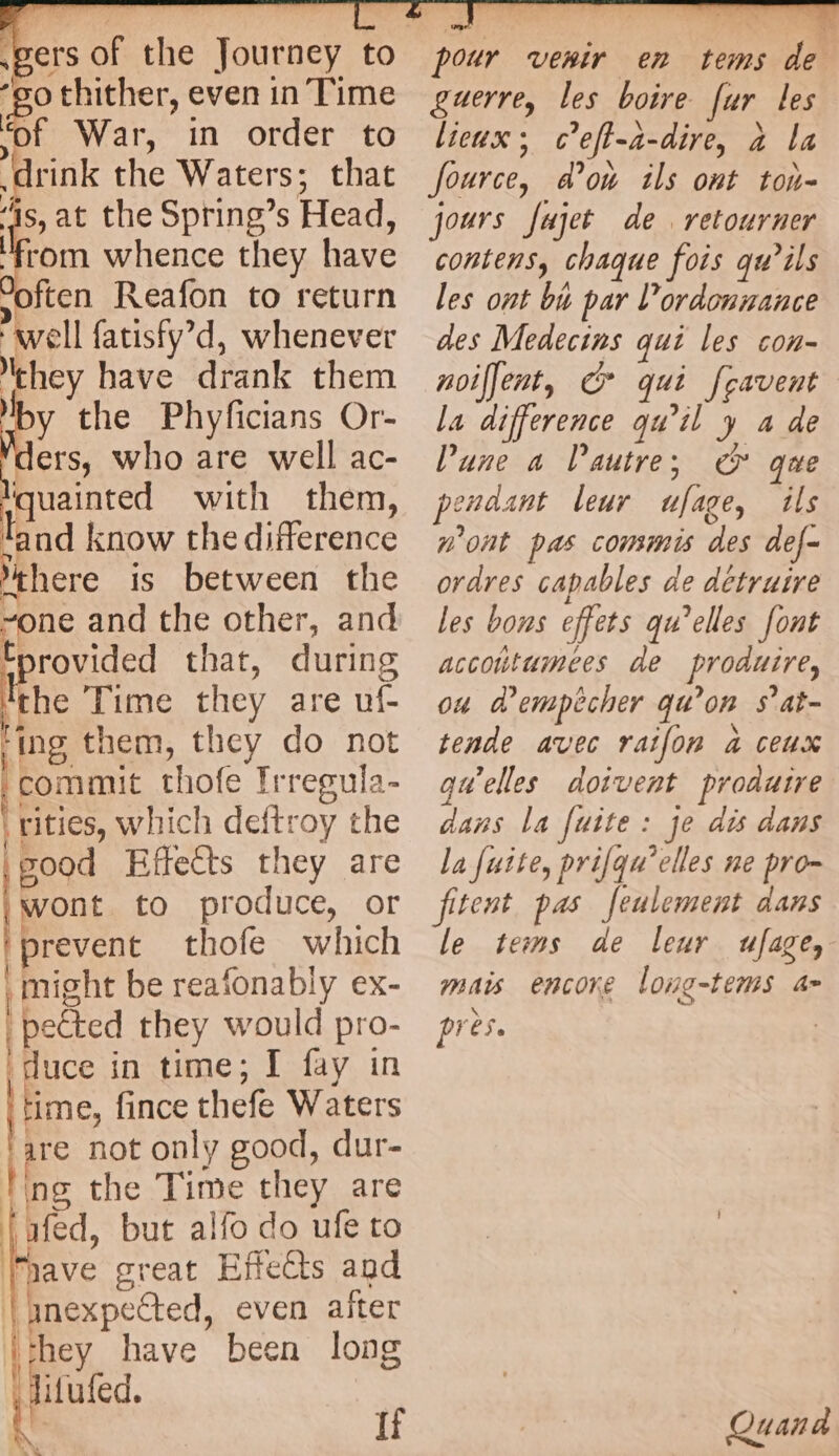 f War, in order to rink the Waters; that “is, at the Spring’s Head, ‘from whence they have “often Reafon to return well fatisfy’d, whenever they have drank them by the Phyficians Or- ders, who are well ac- lquainted with them, land know the difference there is between the Epae and the other, and tprovided that, during ! the Time they are uf ing them, they do not commit thofe Irregula- rities, which deftroy the | good Effects they are wont to produce, or | prevent thofe which | might be reafonably ex- ‘petted they would pro- ‘duce in time; I fay in Hime, fince thefe Waters are not only good, dur- tng the Time they are fafed, but alfo do ufe to “have great Effects and | inexpected, even after “they have been long Ù Jitufed. \ if LL Le pour venir en tems de guerre, les boire far les lieux ; Ce ft-a- dire, a la fource, don ils ont ton- jours Jujet de retourner contens, chaque fois qu’ils les ont bu par Vordonnance des Medecins qui les con- noiljent, © qui Jeavent la difference qu’il y a de Pune a l’autre; G° que pendant leur ulige, ils n'ont pas commis des def- ordres capables de détruire les bons offers qu’elles font accoutumees de produire, ou d'empêcher qu? on S ’at- tende avec raifon à ceux qu’elles doivent produire dans la fuite : je dis dans la fuite, prifqu’elles ne pro- fitent pas feulement dans le tems de leur ufage, mais encore long-tems a= près. Quand