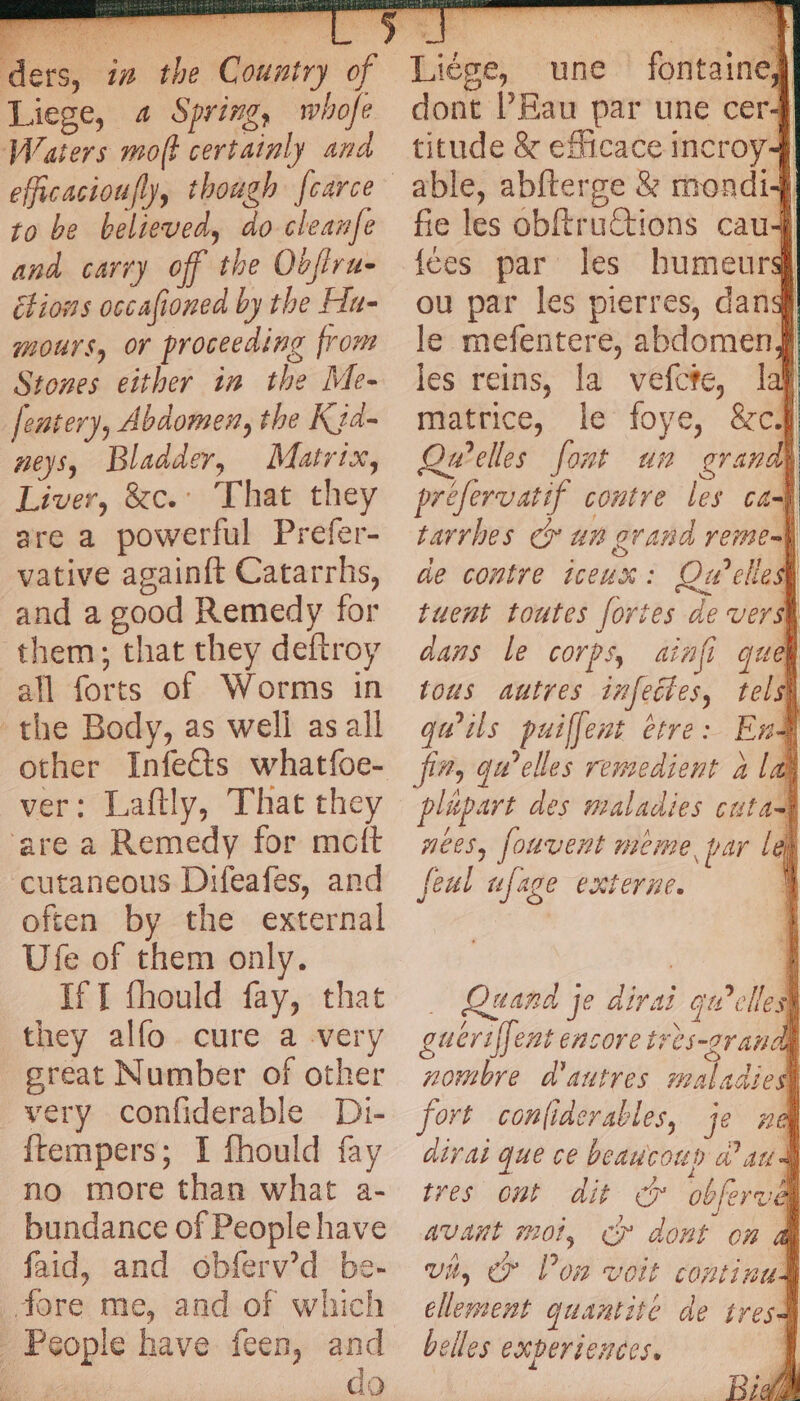 ‘ders, 1 Liege, « Spring, whofe Waters moft certainly and efficacioufly, though fcarce to be believed, do cleanfe and carry off the Oofiru- étions oscafioned by the Hu- mours, or proceeding from Stones either in the Me- fentery, Abdomen, the Ka. neys, Bladder, Matrix, Liver, &amp;c.: That they are a powerful Prefer- vative againft Catarrhs, and a good Remedy for them; that they deftroy all forts of Worms in the Body, as well as all other Infects whatfoe- ver: Laftly, That they ‘are a Remedy for motft cutaneous Difeafes, and often by the external Ufe of them only. If f fhould fay, that they alfo. cure a very great Number of other very confiderable Di- {tempers; I fhould fay no more than what a- bundance of People have faid, and obferv’d be- fore me, and of which People have feen, and | do dont l’Eau par une cer4 titude &amp; efficace incroy4 fie les obftruCtions cau4 fées par les humeurs} ou par les pierres, dang le mefentere, abdomen} les reins, la vefcte, laf matrice, le foye, &amp;c# Quelles fount un grand} prefervatif contre les a tarrhes cr an grand reme-] de contre iceux : Ow cles tuent toutes fortes de vers dans le corps, ainfi quel tous autres infeétes, tels} qu'ils puiffent etre: End fin, qu’elles renzedient alas plépart des maladies cutad nées, fouvent meme, par lek feul ufage externe. À Quand je dirai qu’elles guëriffent encore très-2randl nombre d'autres maladies fort confiderables, je ne dirai que ce beaucoup Wat tres ont dit © obferve avant mot, © dont on &amp; vit, &amp;» l’on voit continu: clement quantité de tres belles experiences. Bigg