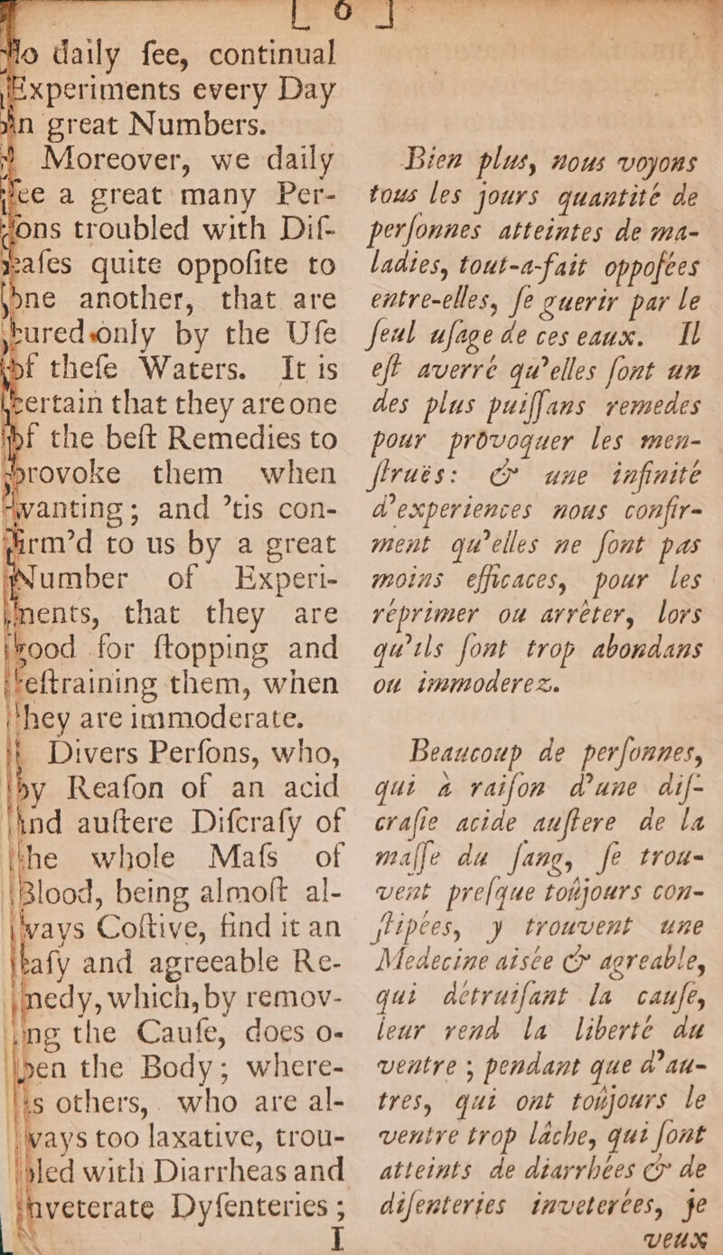 lo daily fee, continual xperiments every Day wn great Numbers. Moreover, we daily xafes quite oppofite to bne another, that are tured nly by the Ufe tot thefe Waters. It is Éertain that they areone ‘bf the beft Remedies to sorovoke them when ‘wanting ; and 7tis con- grd to us by a great Number of Experi- ments, that they are #ood for ftopping and ‘eftraining them, when hey are immoderate. _ Divers Perfons, who, by Reafon of an acid i ind agree Difcrafy of the whole Mafs of Blood, being almoft al- \lvays Coltive, find it an afy and agreeable Re- nedy, which, by remov- ng the Caufe, does o- pen the Body : where- is others,. who are al- ways too laxative, trou- led with Diarrheas and inveterate Dyfenteries ; Bien plus, nous voyons tous les jours quantité de perfonnes atteintes de ma- ladies, tout-a-fait oppofees entre-elles, fe guerir par le feal ujage deceseaux. Il eff averré qu’elles font un des plus puiffans remedes pour provoquer les men- Jiruës: Cr une infinite a experiences nous confir= ment qu'elles ne font pas moins efficaces, pour les réprimer ou arrêter, lors qu'ils font trop abondans on immoderez. Beaucoup de perfonnes, qui a raifon dune dif- crafie acide auftere de la malle du Jang, fe trou- vent prelque tohjoars con- jlipces, y trouvent une Medecine aisée © agreable, qui Actruifant la caufe, leur vend la liberté au ventre : ; pendant que d’au- tres, qui ont tohjours le ventre trop läche, qui font atteints de diarrhées € de difenteries inveterces, fe VEUX