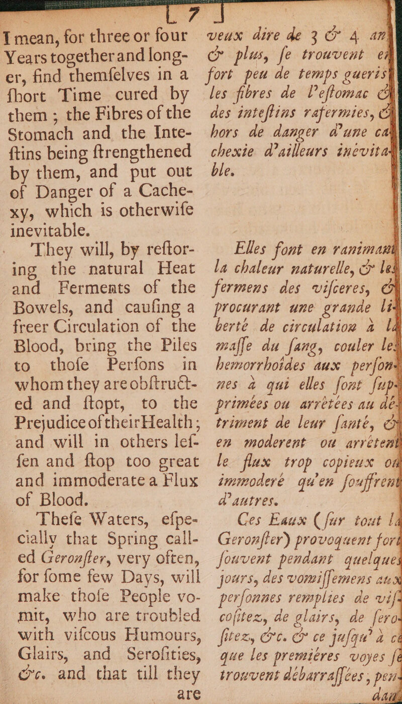 Years together and long- er, find themfelves in a fhort Time cured by them ; the Fibres of the Stomach and the Inte- {tins being ftrengthened by them, and put out of Danger of a Cache- xy, which is otherwife inevitable. They will, by reftor- ing the natural Heat and Ferments of the Bowels, and caufing a freer Circulation of the Blood, bring the Piles to thofe Perfons in whom they areobftruét- ed and ftopt, to the Prejudice of their Health ; and will in others lef- fen and ftop too great and immoderate a Flux of Blood. Thefe Waters, efpe- ciallv that Spring call- ed Geronfler, very often, for fome few Days, will make thofe People vo- mit, who are troubled with vifcous Humours, Glairs, and Serofities, os. and chat till they are Le, veux dire de 3 © 4 any cr plus, fe trouvent em les fibres de Veftomac des inteftins rafermies, h hors de danger d’une cal chexie d’ailleurs inevita: ble. Elles font en ranimati] la chaleur naturelle, © led fermens des vifceres, GF procurant une grande lit berte de circulation a lt malle du fang, couler le: hemorrhoides aux perjoni nes a qui elles font fups primées ou arrètées au de. triment de leur [anté, € en moderent ou arretent le flux trop copieux on immoderé qu'en fouffrent d’autres. | Ges Eaux (fur tout la Geronfler) provoquent fort Jouvent pendant quelque jours, des vomilfemens aux perlonnes remplies de vil cofitez, de glairs, de fero iLO Ly Cle alone’ à fitexy Ore Cr ce jufqu” a a AB. «ee